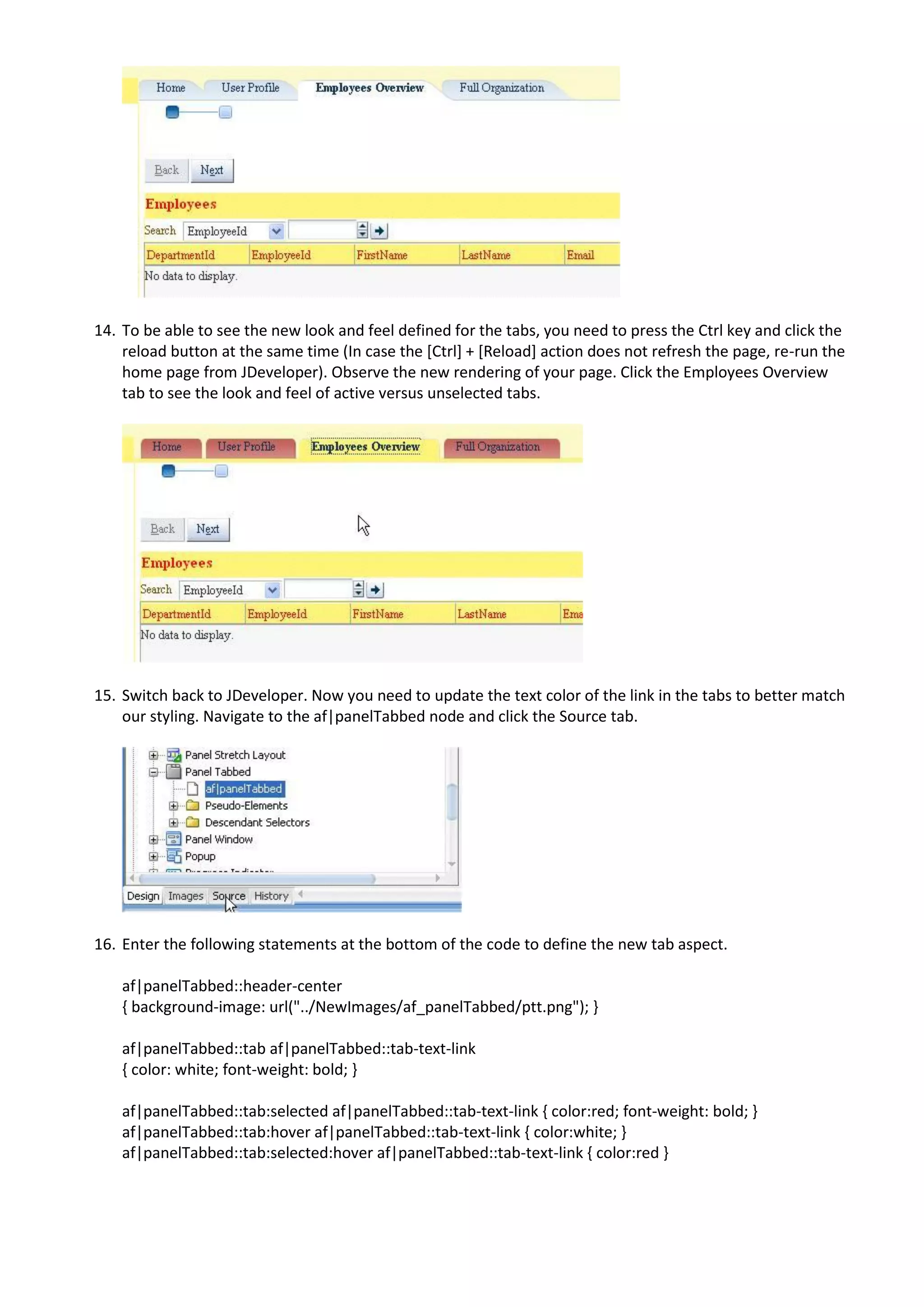 14. To be able to see the new look and feel defined for the tabs, you need to press the Ctrl key and click the
    reload button at the same time (In case the [Ctrl] + [Reload] action does not refresh the page, re-run the
    home page from JDeveloper). Observe the new rendering of your page. Click the Employees Overview
    tab to see the look and feel of active versus unselected tabs.




15. Switch back to JDeveloper. Now you need to update the text color of the link in the tabs to better match
    our styling. Navigate to the af|panelTabbed node and click the Source tab.




16. Enter the following statements at the bottom of the code to define the new tab aspect.

    af|panelTabbed::header-center
    { background-image: url("../NewImages/af_panelTabbed/ptt.png"); }

    af|panelTabbed::tab af|panelTabbed::tab-text-link
    { color: white; font-weight: bold; }

    af|panelTabbed::tab:selected af|panelTabbed::tab-text-link { color:red; font-weight: bold; }
    af|panelTabbed::tab:hover af|panelTabbed::tab-text-link { color:white; }
    af|panelTabbed::tab:selected:hover af|panelTabbed::tab-text-link { color:red }
 