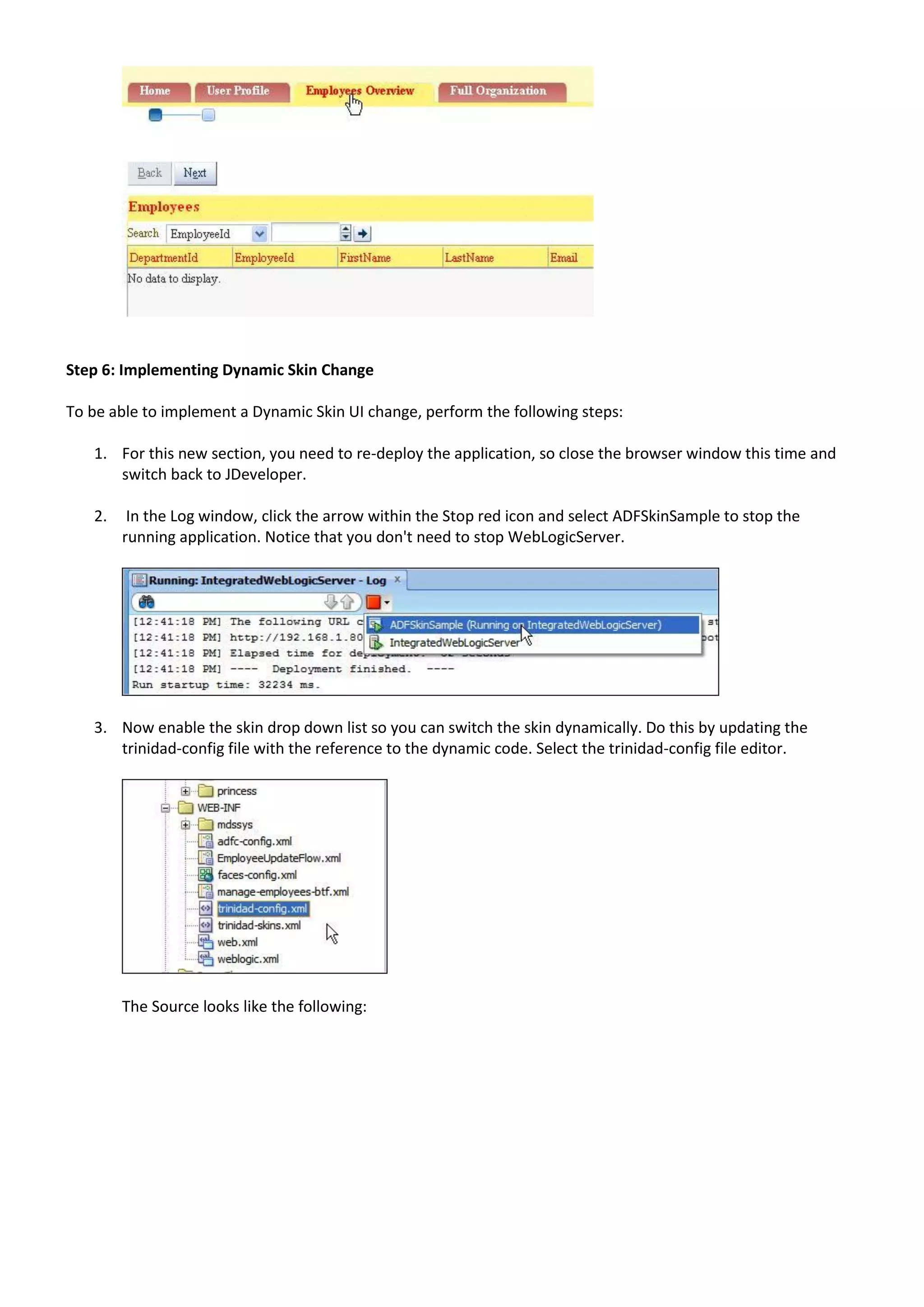 Step 6: Implementing Dynamic Skin Change

To be able to implement a Dynamic Skin UI change, perform the following steps:

   1. For this new section, you need to re-deploy the application, so close the browser window this time and
      switch back to JDeveloper.

   2.    In the Log window, click the arrow within the Stop red icon and select ADFSkinSample to stop the
        running application. Notice that you don't need to stop WebLogicServer.




   3. Now enable the skin drop down list so you can switch the skin dynamically. Do this by updating the
      trinidad-config file with the reference to the dynamic code. Select the trinidad-config file editor.




        The Source looks like the following:
 