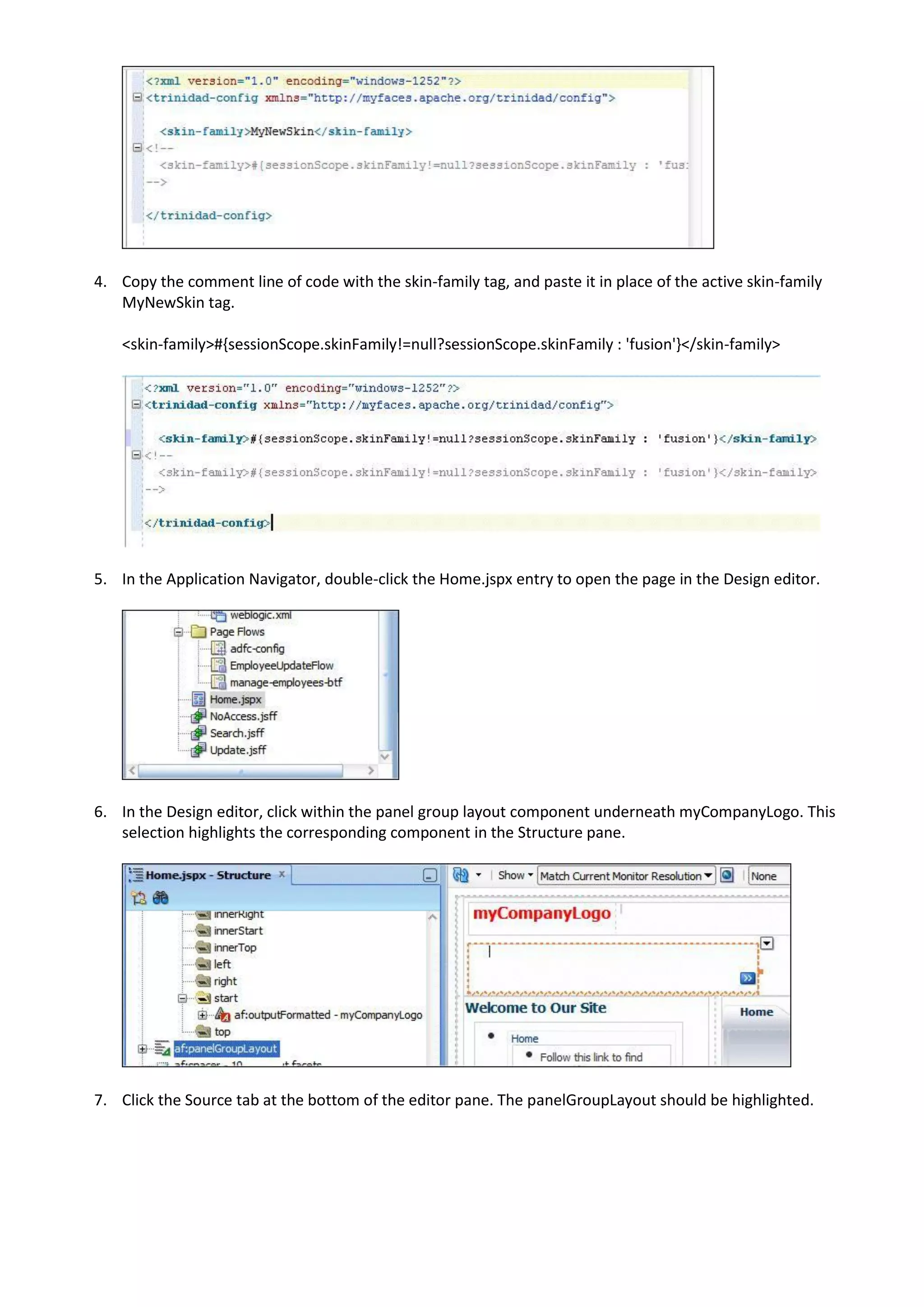 4. Copy the comment line of code with the skin-family tag, and paste it in place of the active skin-family
   MyNewSkin tag.

    <skin-family>#{sessionScope.skinFamily!=null?sessionScope.skinFamily : 'fusion'}</skin-family>




5. In the Application Navigator, double-click the Home.jspx entry to open the page in the Design editor.




6. In the Design editor, click within the panel group layout component underneath myCompanyLogo. This
   selection highlights the corresponding component in the Structure pane.




7. Click the Source tab at the bottom of the editor pane. The panelGroupLayout should be highlighted.
 