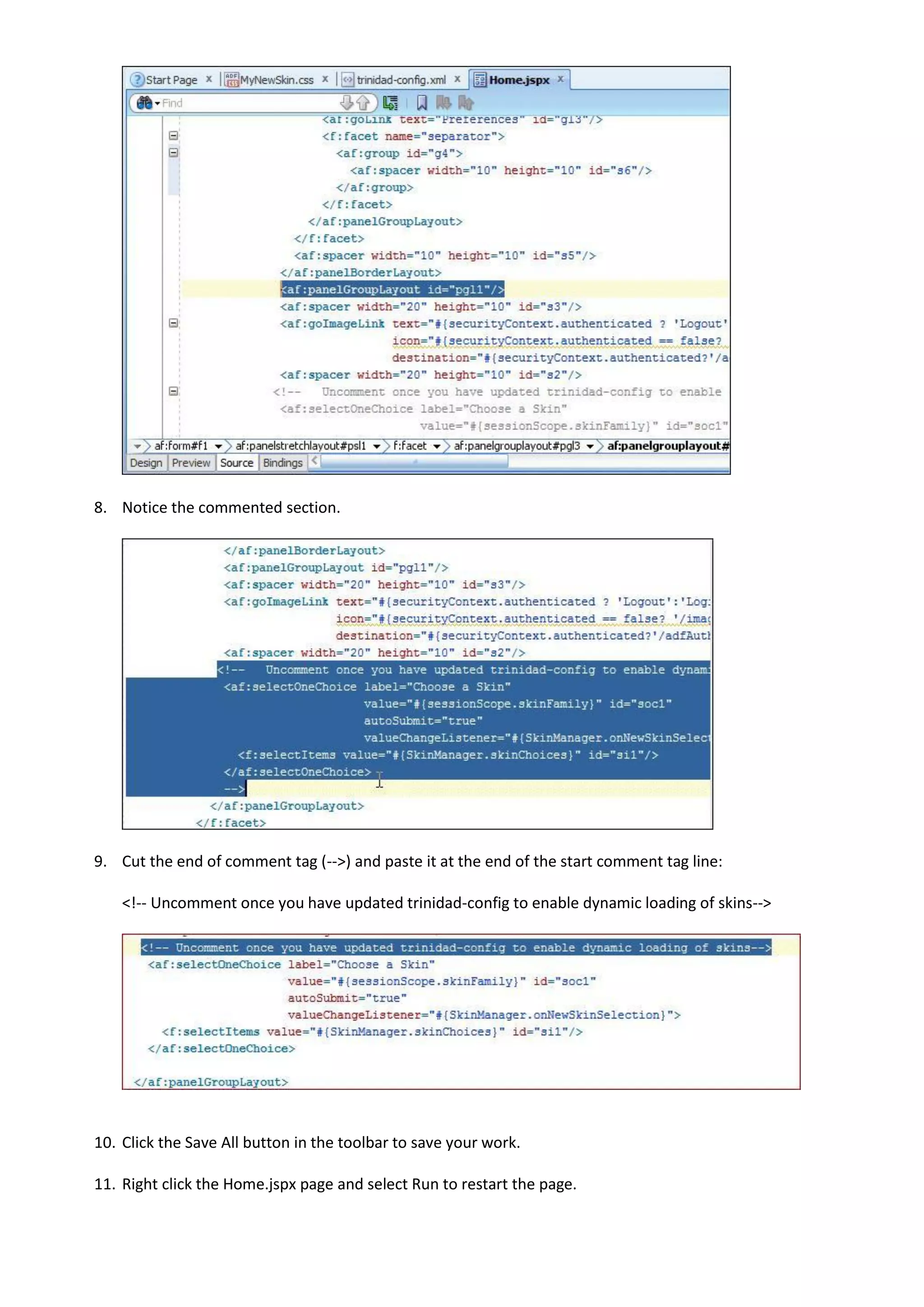 8. Notice the commented section.




9. Cut the end of comment tag (-->) and paste it at the end of the start comment tag line:

    <!-- Uncomment once you have updated trinidad-config to enable dynamic loading of skins-->




10. Click the Save All button in the toolbar to save your work.

11. Right click the Home.jspx page and select Run to restart the page.
 