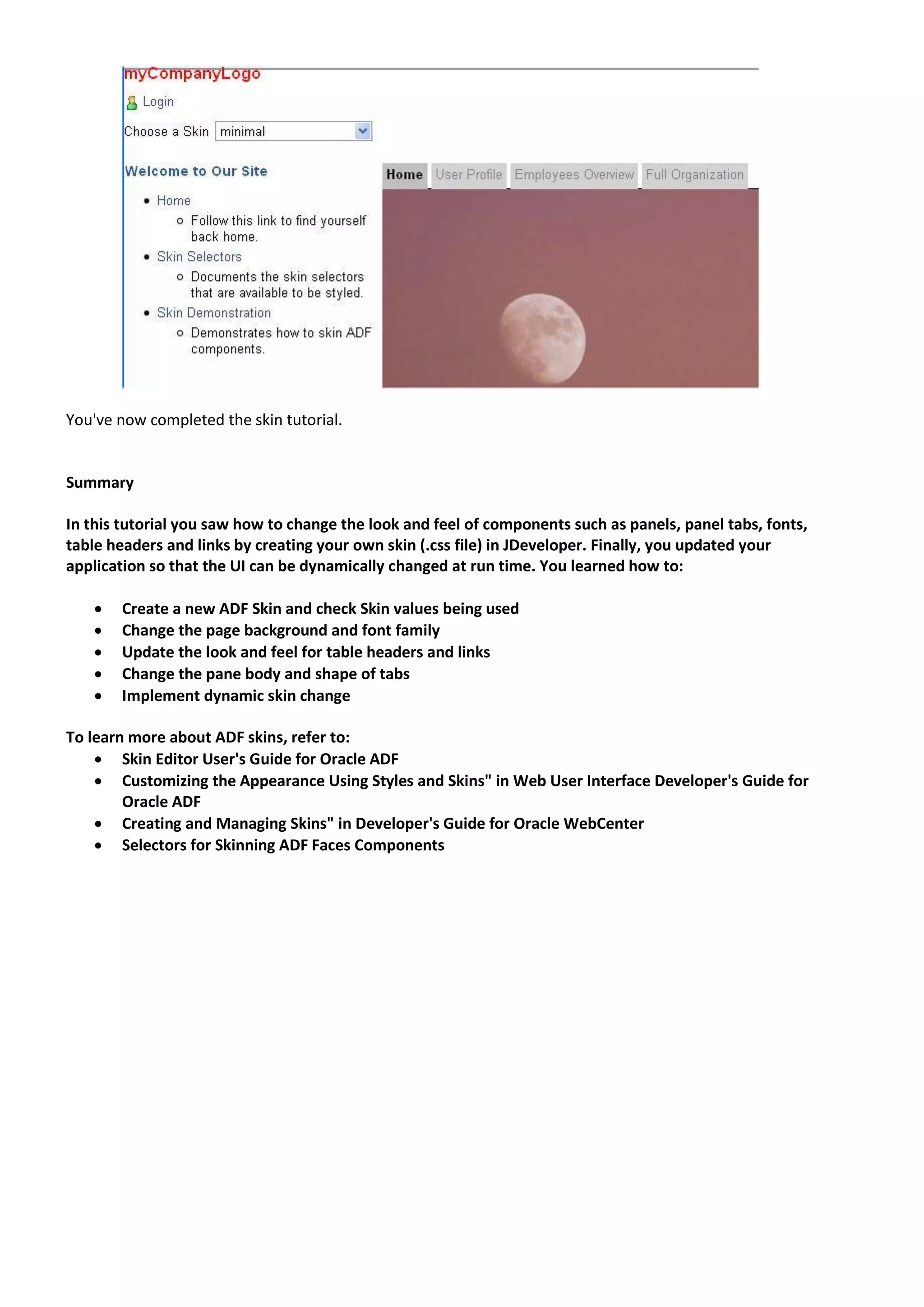 You've now completed the skin tutorial.


Summary

In this tutorial you saw how to change the look and feel of components such as panels, panel tabs, fonts,
table headers and links by creating your own skin (.css file) in JDeveloper. Finally, you updated your
application so that the UI can be dynamically changed at run time. You learned how to:

      Create a new ADF Skin and check Skin values being used
      Change the page background and font family
      Update the look and feel for table headers and links
      Change the pane body and shape of tabs
      Implement dynamic skin change

To learn more about ADF skins, refer to:
     Skin Editor User's Guide for Oracle ADF
     Customizing the Appearance Using Styles and Skins" in Web User Interface Developer's Guide for
        Oracle ADF
     Creating and Managing Skins" in Developer's Guide for Oracle WebCenter
     Selectors for Skinning ADF Faces Components
 