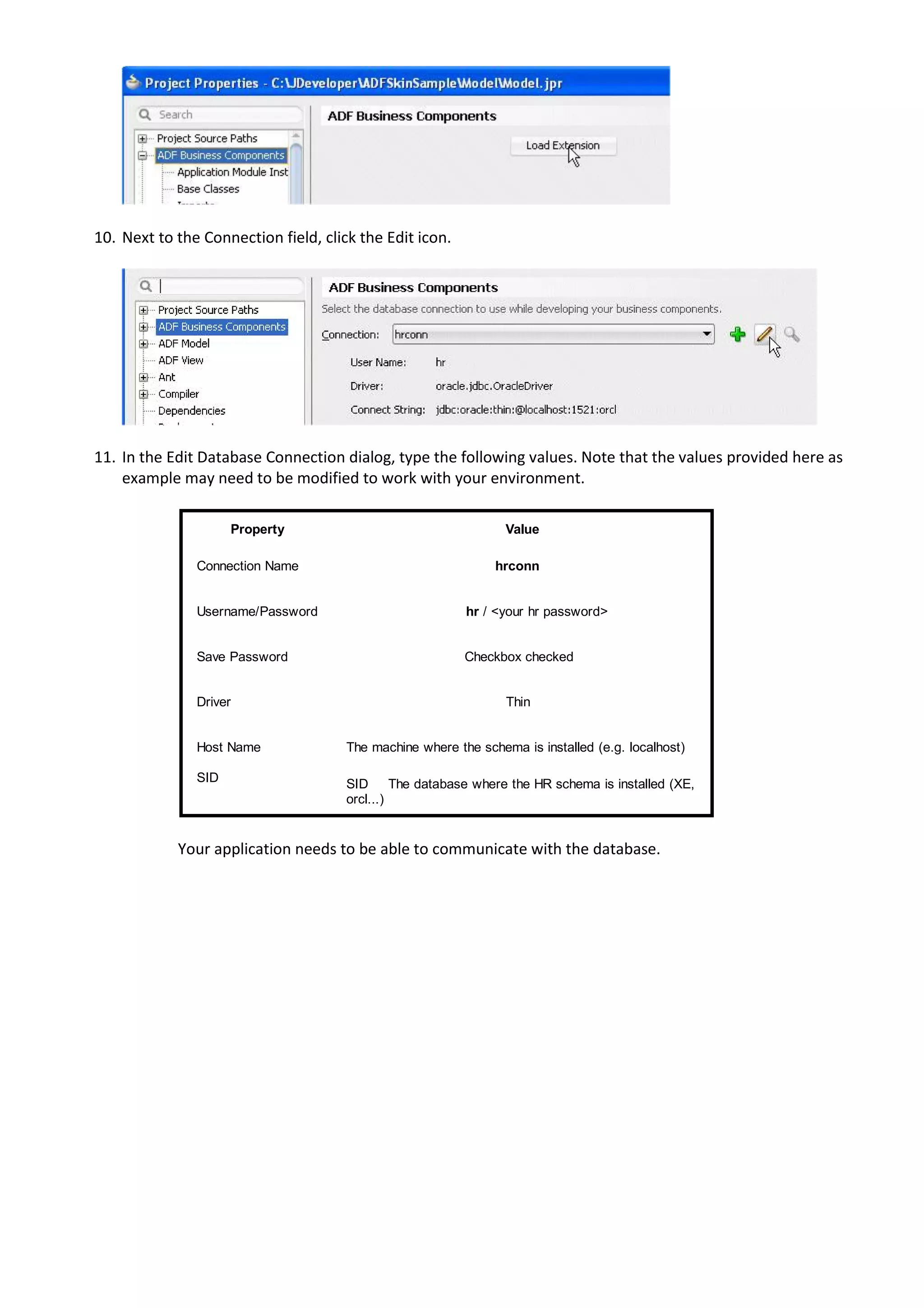 10. Next to the Connection field, click the Edit icon.




11. In the Edit Database Connection dialog, type the following values. Note that the values provided here as
    example may need to be modified to work with your environment.

                     Property                                    Value

               Connection Name                                 hrconn


               Username/Password                          hr / <your hr password>


               Save Password                              Checkbox checked


               Driver                                            Thin


               Host Name              The machine where the schema is installed (e.g. localhost)

               SID                    SID      The database where the HR schema is installed (XE,
                                      orcl...)


            Your application needs to be able to communicate with the database.
 