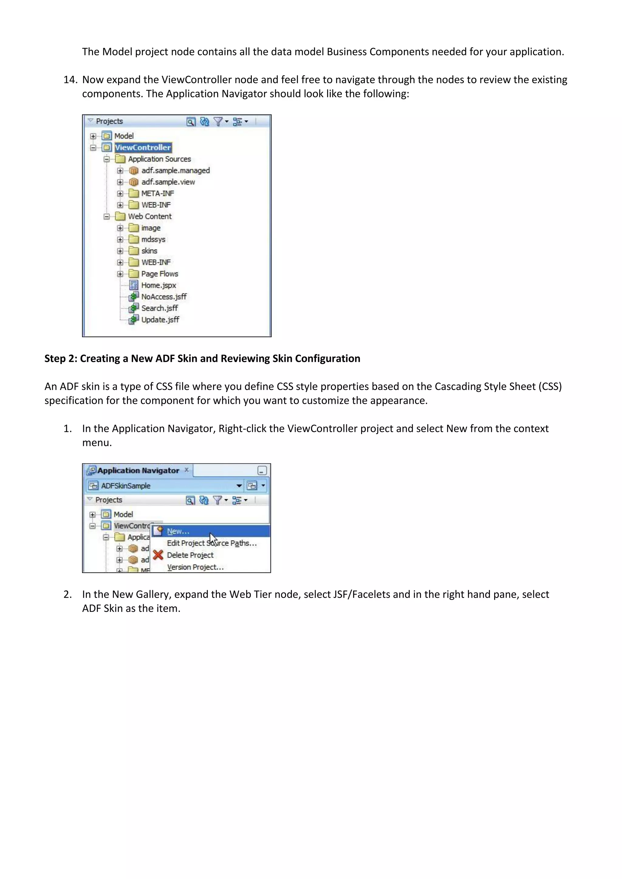 The Model project node contains all the data model Business Components needed for your application.

    14. Now expand the ViewController node and feel free to navigate through the nodes to review the existing
        components. The Application Navigator should look like the following:




Step 2: Creating a New ADF Skin and Reviewing Skin Configuration

An ADF skin is a type of CSS file where you define CSS style properties based on the Cascading Style Sheet (CSS)
specification for the component for which you want to customize the appearance.

    1. In the Application Navigator, Right-click the ViewController project and select New from the context
       menu.




    2. In the New Gallery, expand the Web Tier node, select JSF/Facelets and in the right hand pane, select
       ADF Skin as the item.
 