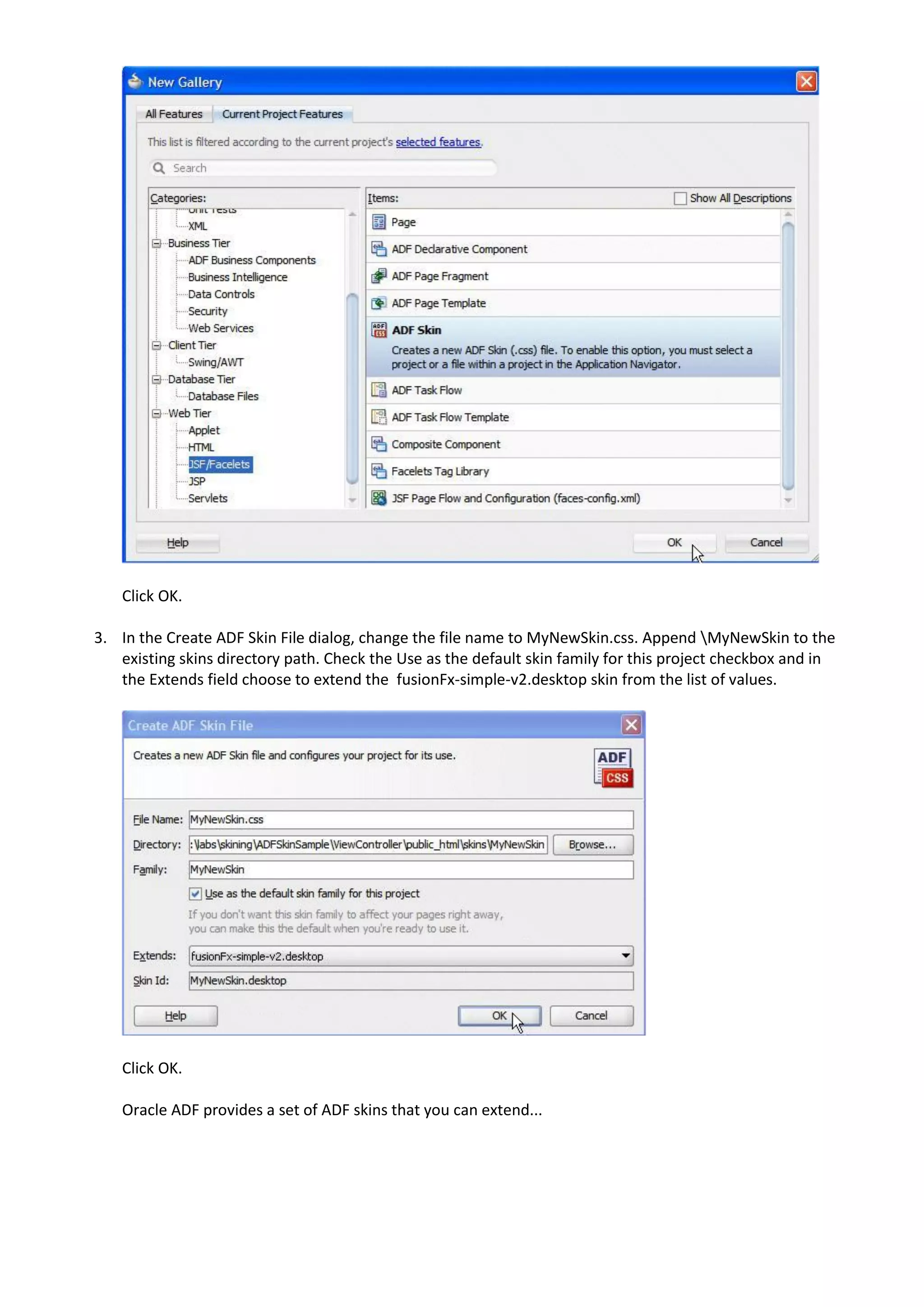 Click OK.

3. In the Create ADF Skin File dialog, change the file name to MyNewSkin.css. Append MyNewSkin to the
   existing skins directory path. Check the Use as the default skin family for this project checkbox and in
   the Extends field choose to extend the fusionFx-simple-v2.desktop skin from the list of values.




    Click OK.

    Oracle ADF provides a set of ADF skins that you can extend...
 