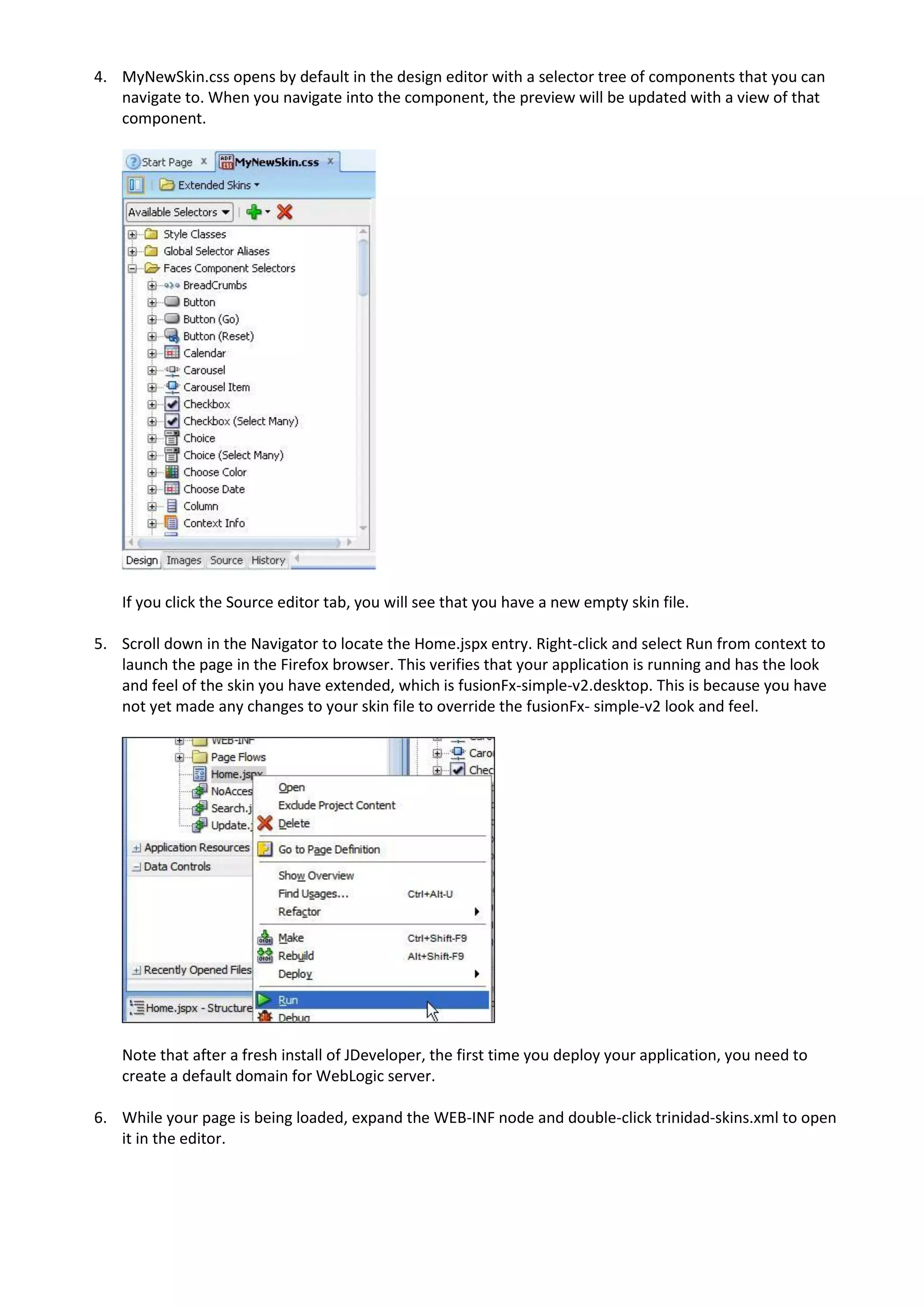 4. MyNewSkin.css opens by default in the design editor with a selector tree of components that you can
   navigate to. When you navigate into the component, the preview will be updated with a view of that
   component.




    If you click the Source editor tab, you will see that you have a new empty skin file.

5. Scroll down in the Navigator to locate the Home.jspx entry. Right-click and select Run from context to
   launch the page in the Firefox browser. This verifies that your application is running and has the look
   and feel of the skin you have extended, which is fusionFx-simple-v2.desktop. This is because you have
   not yet made any changes to your skin file to override the fusionFx- simple-v2 look and feel.




    Note that after a fresh install of JDeveloper, the first time you deploy your application, you need to
    create a default domain for WebLogic server.

6. While your page is being loaded, expand the WEB-INF node and double-click trinidad-skins.xml to open
   it in the editor.
 