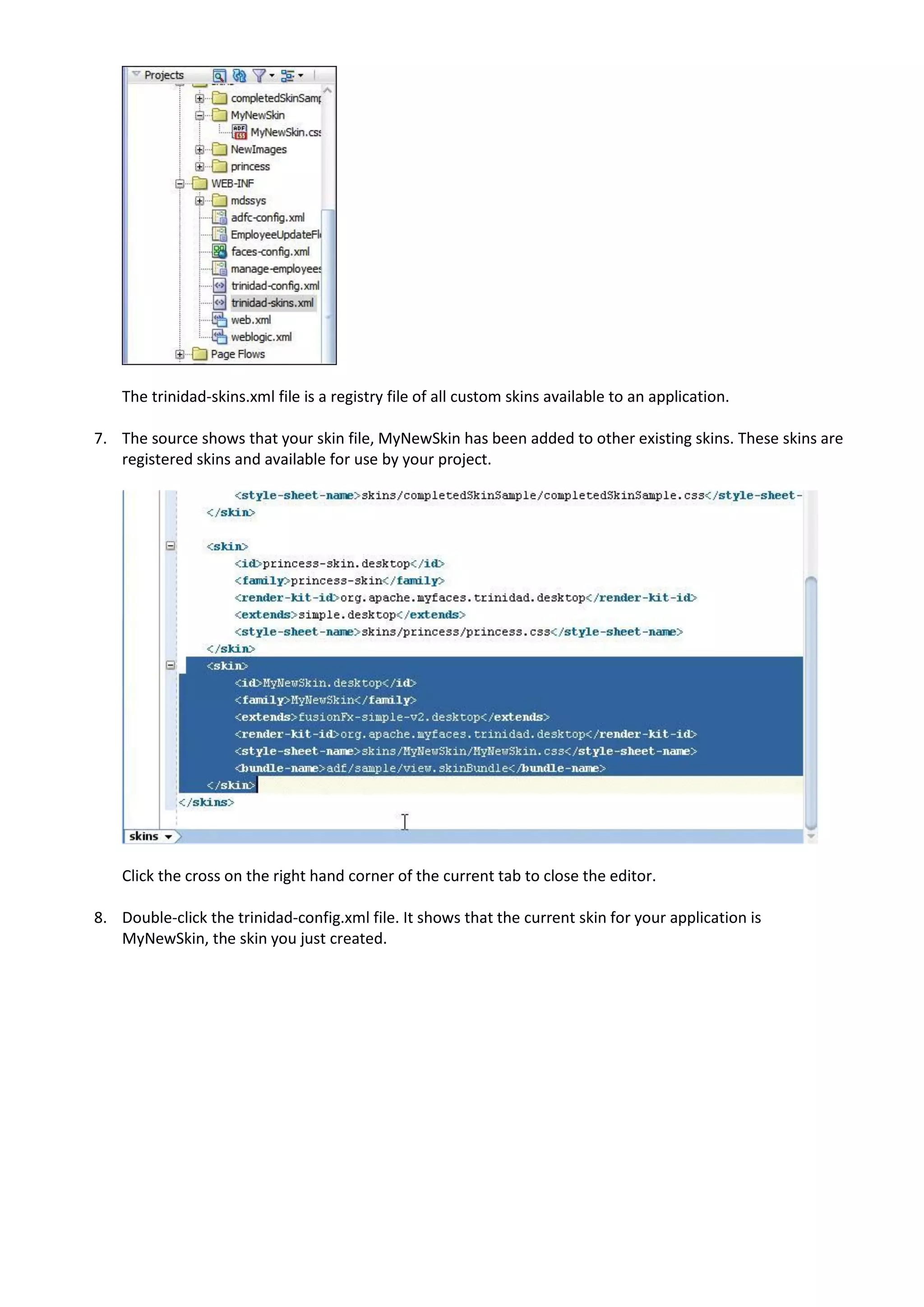 The trinidad-skins.xml file is a registry file of all custom skins available to an application.

7. The source shows that your skin file, MyNewSkin has been added to other existing skins. These skins are
   registered skins and available for use by your project.




    Click the cross on the right hand corner of the current tab to close the editor.

8. Double-click the trinidad-config.xml file. It shows that the current skin for your application is
   MyNewSkin, the skin you just created.
 