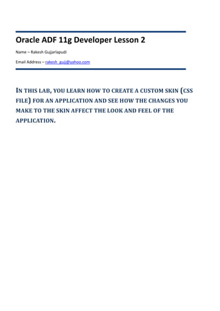 Oracle ADF 11g Developer Lesson 2
Name – Rakesh Gujjarlapudi

Email Address – rakesh_gujj@yahoo.com




IN THIS LAB, YOU LEARN HOW TO CREATE A CUSTOM SKIN (CSS
FILE) FOR AN APPLICATION AND SEE HOW THE CHANGES YOU
MAKE TO THE SKIN AFFECT THE LOOK AND FEEL OF THE
APPLICATION.
 