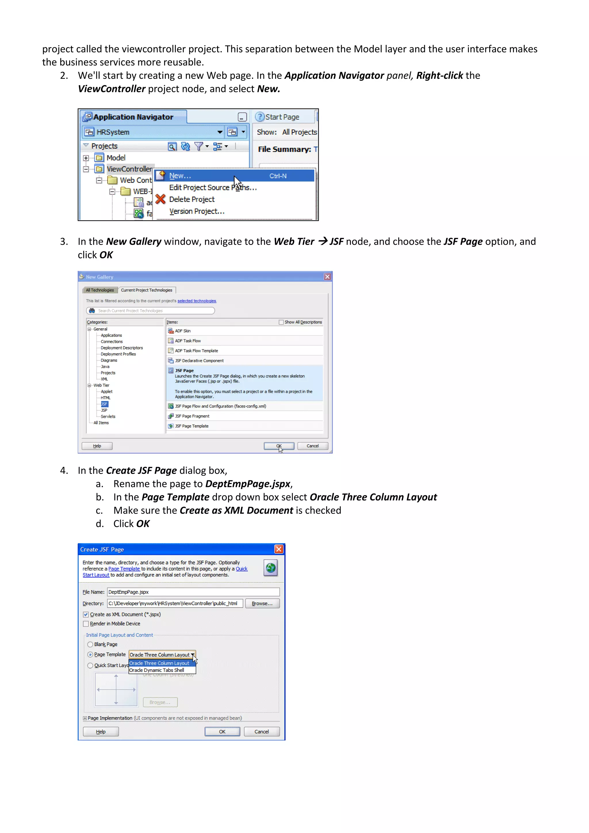 project called the viewcontroller project. This separation between the Model layer and the user interface makes the business services more reusable. 2. We'll start by creating a new Web page. In the Application Navigator panel, Right-click the ViewController project node, and select New. 3. In the New Gallery window, navigate to the Web Tier  JSF node, and choose the JSF Page option, and click OK 4. In the Create JSF Page dialog box, a. Rename the page to DeptEmpPage.jspx, b. In the Page Template drop down box select Oracle Three Column Layout c. Make sure the Create as XML Document is checked d. Click OK 