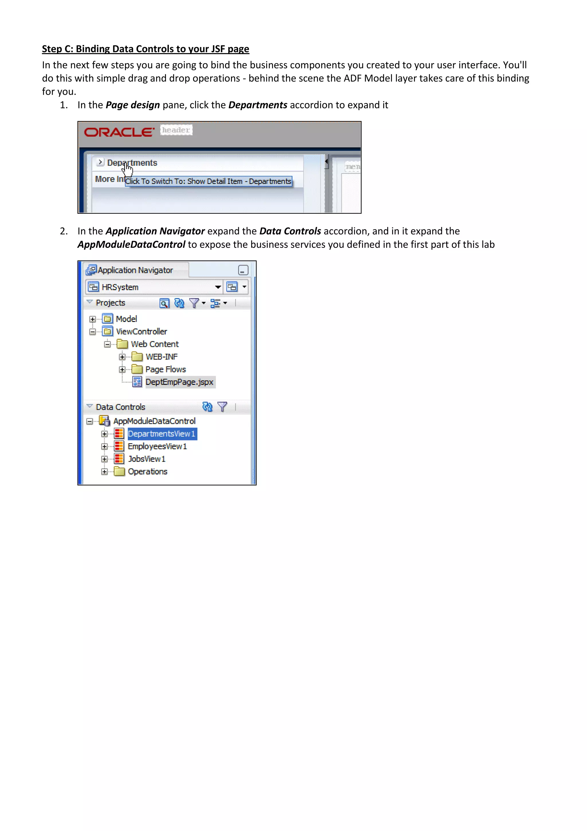 Step C: Binding Data Controls to your JSF page In the next few steps you are going to bind the business components you created to your user interface. You'll do this with simple drag and drop operations - behind the scene the ADF Model layer takes care of this binding for you. 1. In the Page design pane, click the Departments accordion to expand it 2. In the Application Navigator expand the Data Controls accordion, and in it expand the AppModuleDataControl to expose the business services you defined in the first part of this lab 