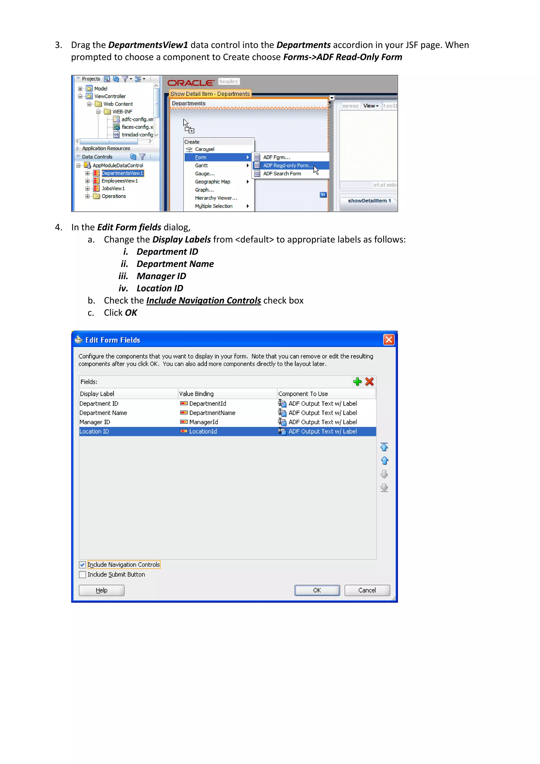 3. Drag the DepartmentsView1 data control into the Departments accordion in your JSF page. When prompted to choose a component to Create choose Forms->ADF Read-Only Form 4. In the Edit Form fields dialog, a. Change the Display Labels from <default> to appropriate labels as follows: i. Department ID ii. Department Name iii. Manager ID iv. Location ID b. Check the Include Navigation Controls check box c. Click OK 