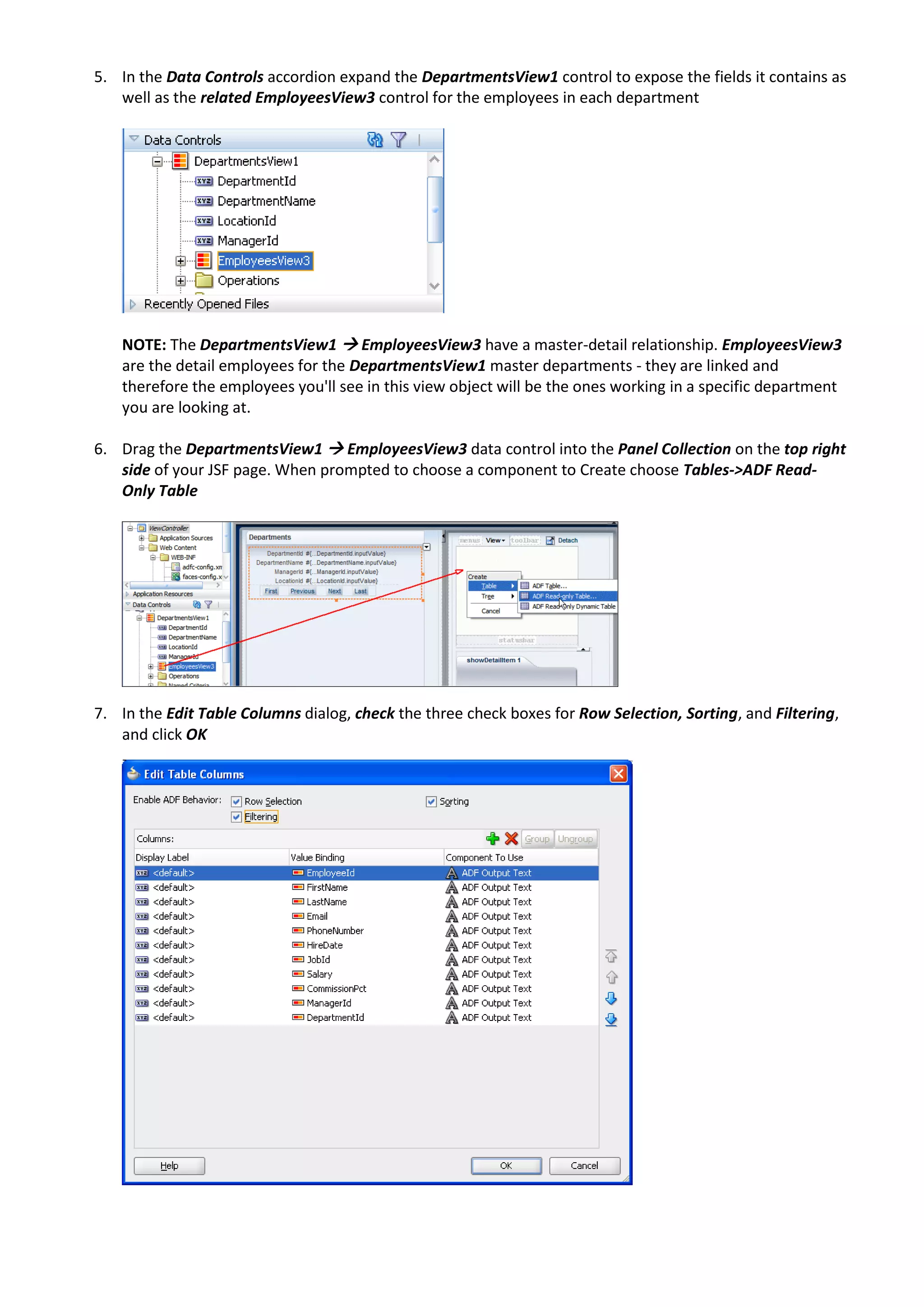 5. In the Data Controls accordion expand the DepartmentsView1 control to expose the fields it contains as well as the related EmployeesView3 control for the employees in each department NOTE: The DepartmentsView1  EmployeesView3 have a master-detail relationship. EmployeesView3 are the detail employees for the DepartmentsView1 master departments - they are linked and therefore the employees you'll see in this view object will be the ones working in a specific department you are looking at. 6. Drag the DepartmentsView1  EmployeesView3 data control into the Panel Collection on the top right side of your JSF page. When prompted to choose a component to Create choose Tables->ADF Read- Only Table 7. In the Edit Table Columns dialog, check the three check boxes for Row Selection, Sorting, and Filtering, and click OK 