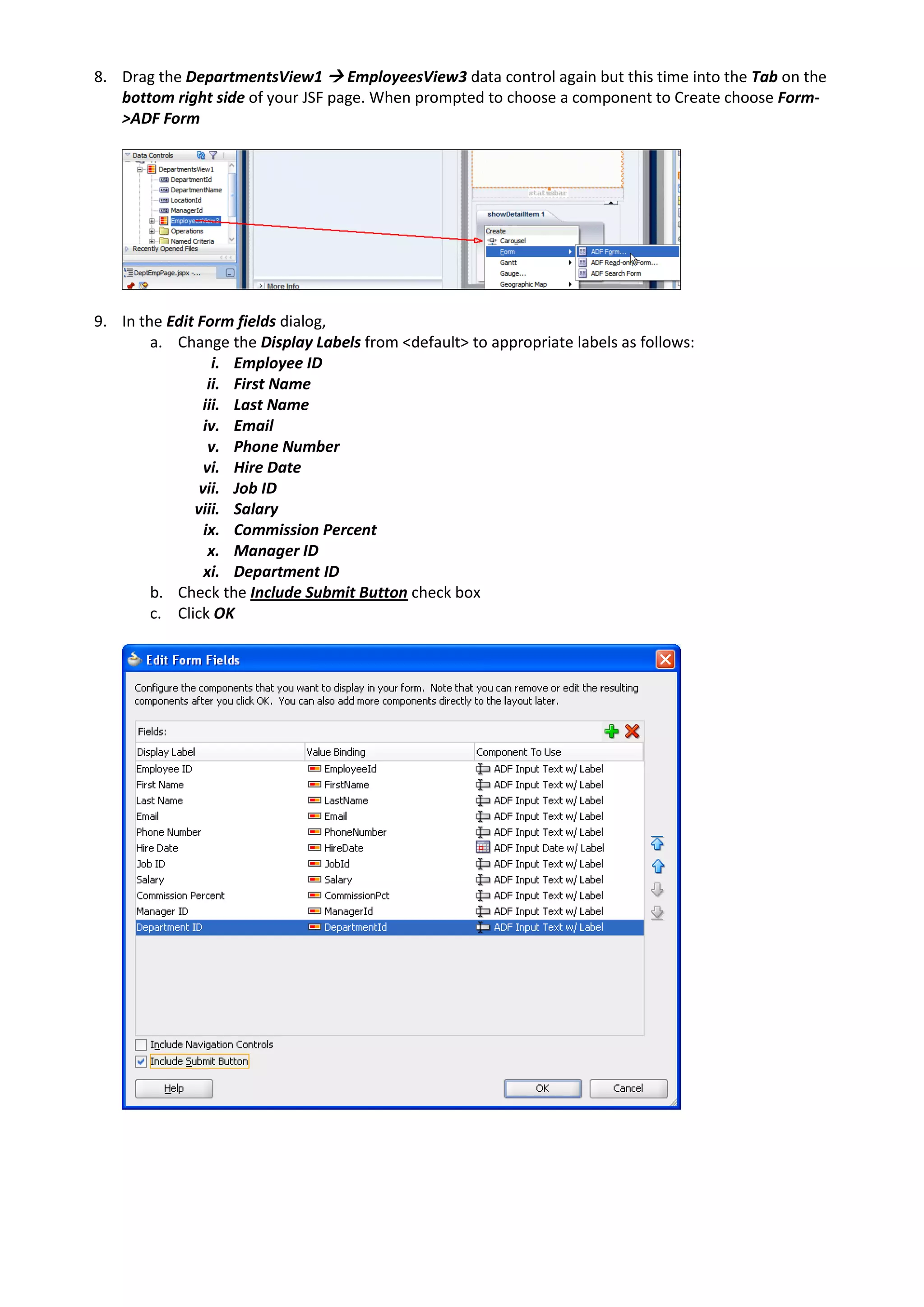 8. Drag the DepartmentsView1  EmployeesView3 data control again but this time into the Tab on the bottom right side of your JSF page. When prompted to choose a component to Create choose Form- >ADF Form 9. In the Edit Form fields dialog, a. Change the Display Labels from <default> to appropriate labels as follows: i. Employee ID ii. First Name iii. Last Name iv. Email v. Phone Number vi. Hire Date vii. Job ID viii. Salary ix. Commission Percent x. Manager ID xi. Department ID b. Check the Include Submit Button check box c. Click OK 