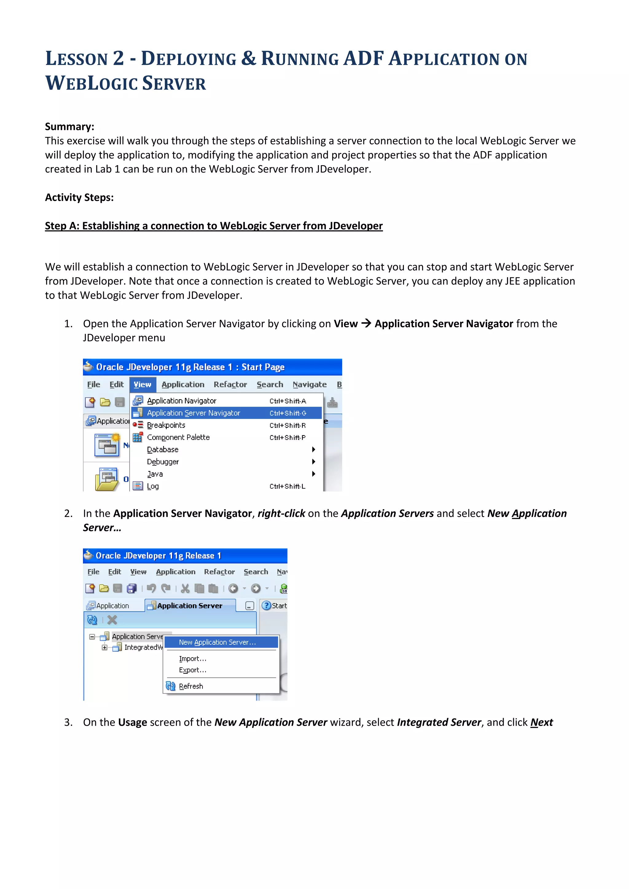 LESSON 2 - DEPLOYING & RUNNING ADF APPLICATION ON WEBLOGIC SERVER Summary: This exercise will walk you through the steps of establishing a server connection to the local WebLogic Server we will deploy the application to, modifying the application and project properties so that the ADF application created in Lab 1 can be run on the WebLogic Server from JDeveloper. Activity Steps: Step A: Establishing a connection to WebLogic Server from JDeveloper We will establish a connection to WebLogic Server in JDeveloper so that you can stop and start WebLogic Server from JDeveloper. Note that once a connection is created to WebLogic Server, you can deploy any JEE application to that WebLogic Server from JDeveloper. 1. Open the Application Server Navigator by clicking on View  Application Server Navigator from the JDeveloper menu 2. In the Application Server Navigator, right-click on the Application Servers and select New Application Server… 3. On the Usage screen of the New Application Server wizard, select Integrated Server, and click Next 