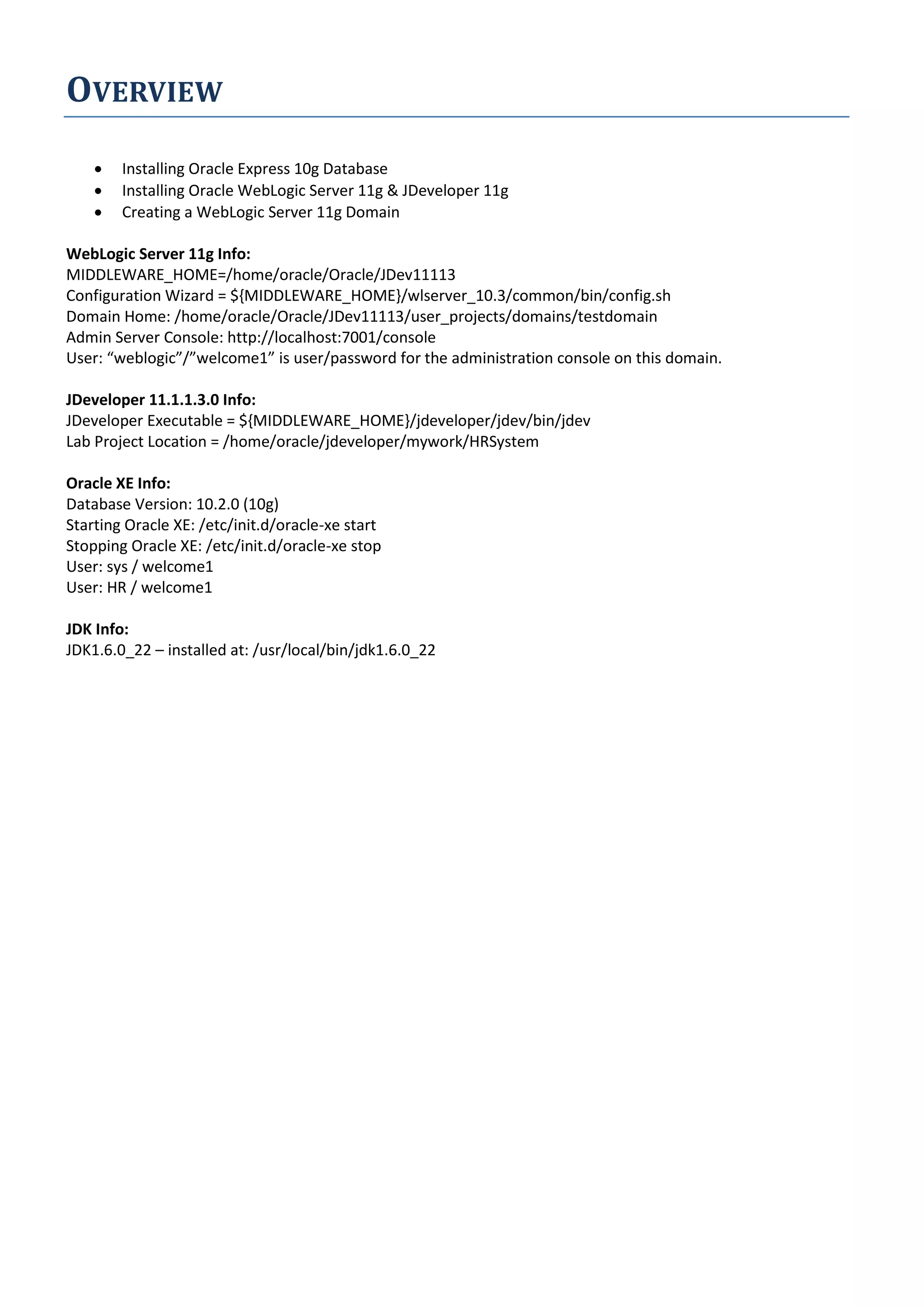 OVERVIEW  Installing Oracle Express 10g Database  Installing Oracle WebLogic Server 11g & JDeveloper 11g  Creating a WebLogic Server 11g Domain WebLogic Server 11g Info: MIDDLEWARE_HOME=/home/oracle/Oracle/JDev11113 Configuration Wizard = ${MIDDLEWARE_HOME}/wlserver_10.3/common/bin/config.sh Domain Home: /home/oracle/Oracle/JDev11113/user_projects/domains/testdomain Admin Server Console: http://localhost:7001/console User: “weblogic”/”welcome1” is user/password for the administration console on this domain. JDeveloper 11.1.1.3.0 Info: JDeveloper Executable = ${MIDDLEWARE_HOME}/jdeveloper/jdev/bin/jdev Lab Project Location = /home/oracle/jdeveloper/mywork/HRSystem Oracle XE Info: Database Version: 10.2.0 (10g) Starting Oracle XE: /etc/init.d/oracle-xe start Stopping Oracle XE: /etc/init.d/oracle-xe stop User: sys / welcome1 User: HR / welcome1 JDK Info: JDK1.6.0_22 – installed at: /usr/local/bin/jdk1.6.0_22 