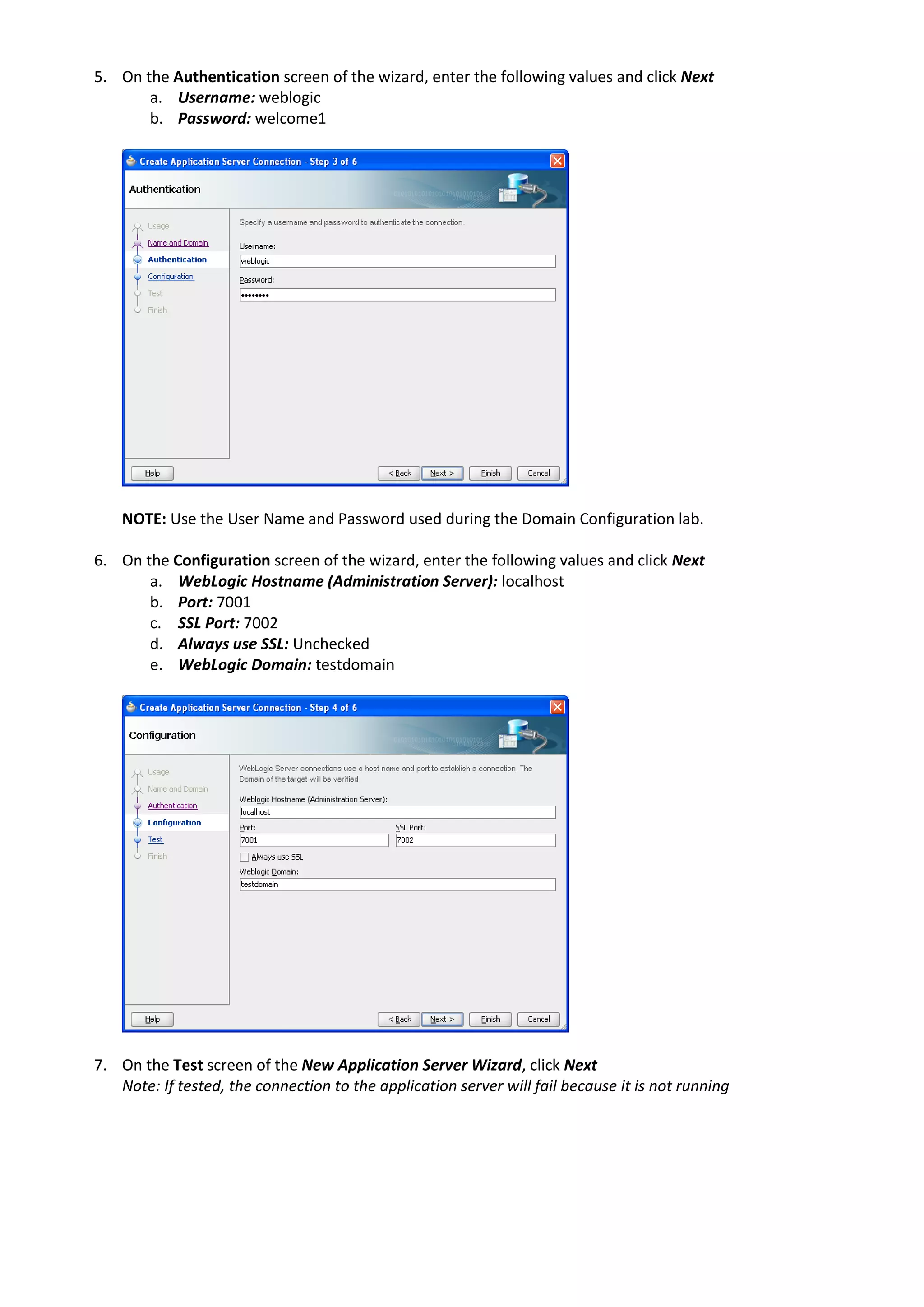 5. On the Authentication screen of the wizard, enter the following values and click Next a. Username: weblogic b. Password: welcome1 NOTE: Use the User Name and Password used during the Domain Configuration lab. 6. On the Configuration screen of the wizard, enter the following values and click Next a. WebLogic Hostname (Administration Server): localhost b. Port: 7001 c. SSL Port: 7002 d. Always use SSL: Unchecked e. WebLogic Domain: testdomain 7. On the Test screen of the New Application Server Wizard, click Next Note: If tested, the connection to the application server will fail because it is not running 