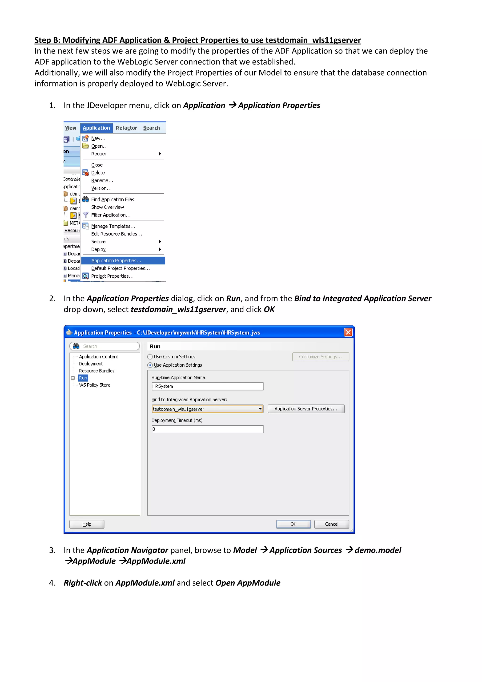 Step B: Modifying ADF Application & Project Properties to use testdomain_wls11gserver In the next few steps we are going to modify the properties of the ADF Application so that we can deploy the ADF application to the WebLogic Server connection that we established. Additionally, we will also modify the Project Properties of our Model to ensure that the database connection information is properly deployed to WebLogic Server. 1. In the JDeveloper menu, click on Application  Application Properties 2. In the Application Properties dialog, click on Run, and from the Bind to Integrated Application Server drop down, select testdomain_wls11gserver, and click OK 3. In the Application Navigator panel, browse to Model  Application Sources  demo.model AppModule AppModule.xml 4. Right-click on AppModule.xml and select Open AppModule 