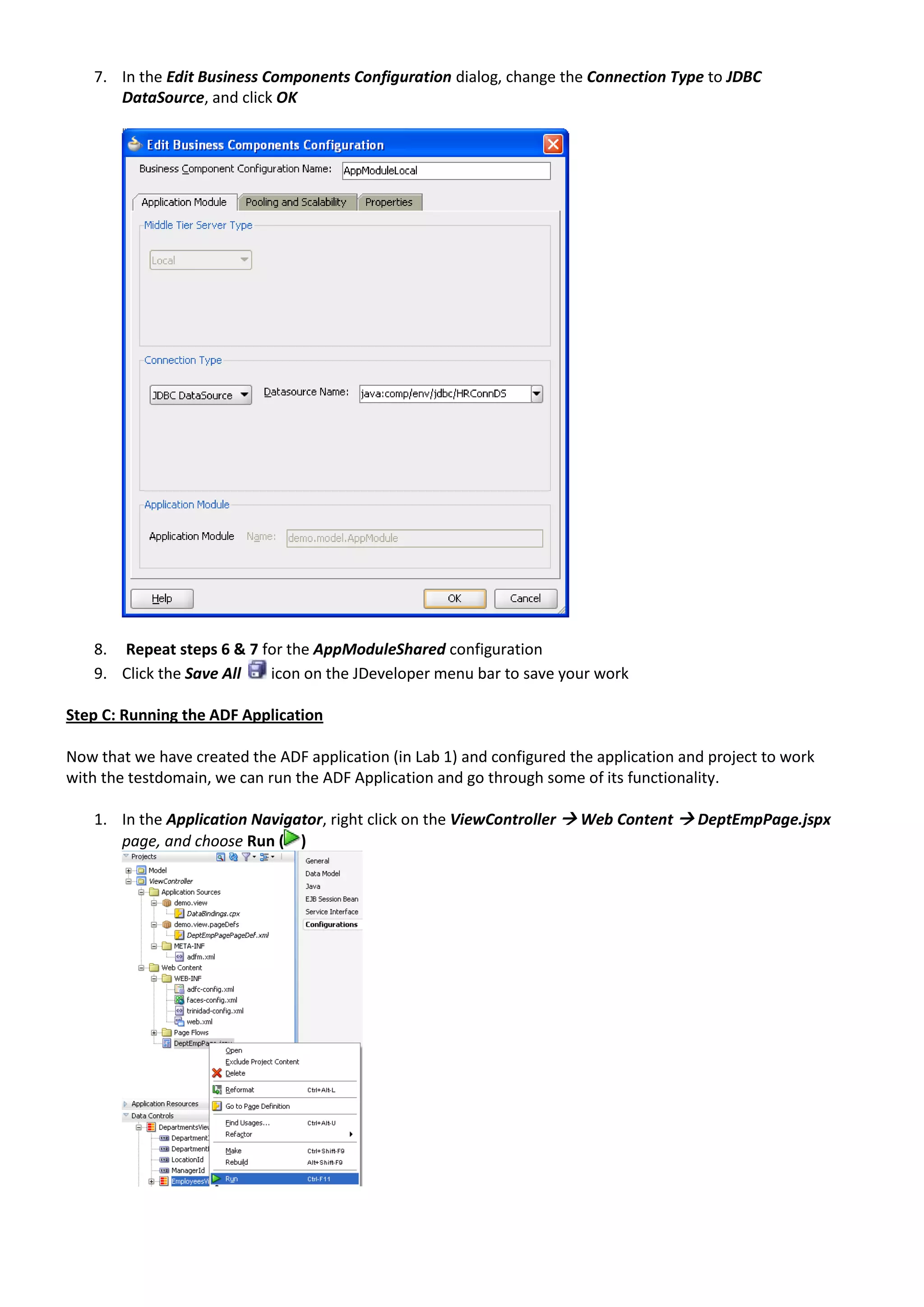 7. In the Edit Business Components Configuration dialog, change the Connection Type to JDBC DataSource, and click OK 8. Repeat steps 6 & 7 for the AppModuleShared configuration 9. Click the Save All icon on the JDeveloper menu bar to save your work Step C: Running the ADF Application Now that we have created the ADF application (in Lab 1) and configured the application and project to work with the testdomain, we can run the ADF Application and go through some of its functionality. 1. In the Application Navigator, right click on the ViewController  Web Content  DeptEmpPage.jspx page, and choose Run ( ) 
