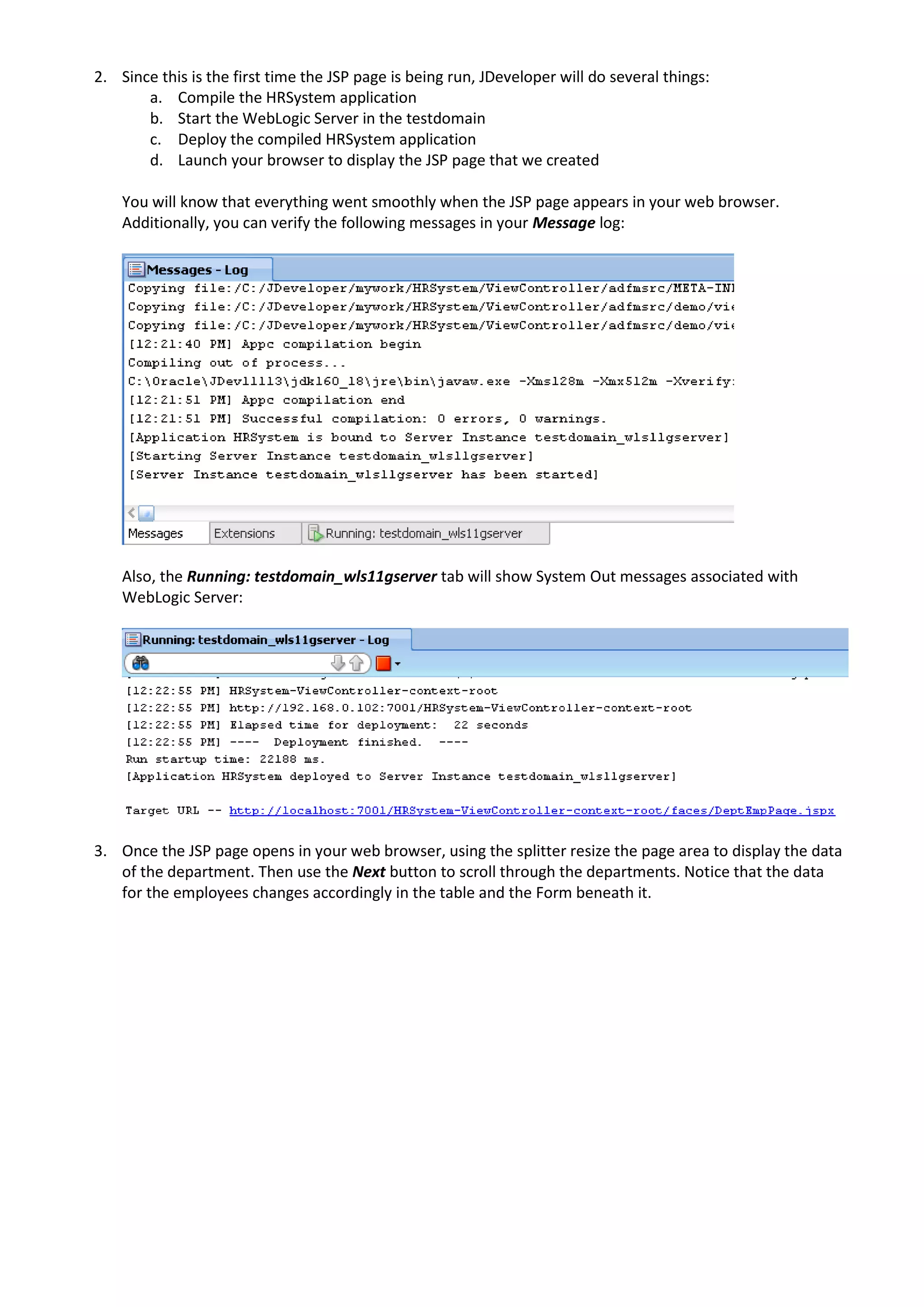 2. Since this is the first time the JSP page is being run, JDeveloper will do several things: a. Compile the HRSystem application b. Start the WebLogic Server in the testdomain c. Deploy the compiled HRSystem application d. Launch your browser to display the JSP page that we created You will know that everything went smoothly when the JSP page appears in your web browser. Additionally, you can verify the following messages in your Message log: Also, the Running: testdomain_wls11gserver tab will show System Out messages associated with WebLogic Server: 3. Once the JSP page opens in your web browser, using the splitter resize the page area to display the data of the department. Then use the Next button to scroll through the departments. Notice that the data for the employees changes accordingly in the table and the Form beneath it. 