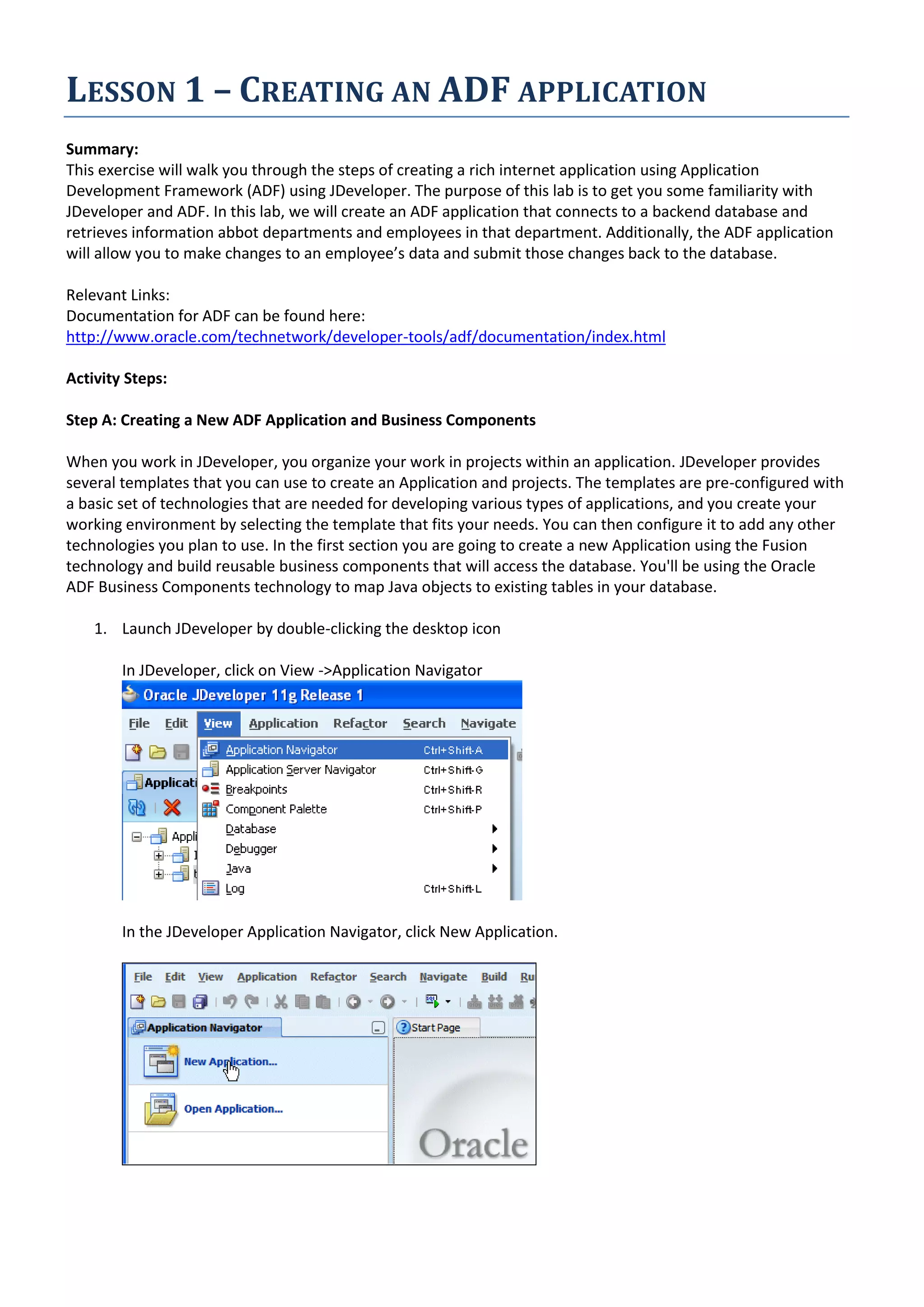 LESSON 1 – CREATING AN ADF APPLICATION Summary: This exercise will walk you through the steps of creating a rich internet application using Application Development Framework (ADF) using JDeveloper. The purpose of this lab is to get you some familiarity with JDeveloper and ADF. In this lab, we will create an ADF application that connects to a backend database and retrieves information abbot departments and employees in that department. Additionally, the ADF application will allow you to make changes to an employee’s data and submit those changes back to the database. Relevant Links: Documentation for ADF can be found here: http://www.oracle.com/technetwork/developer-tools/adf/documentation/index.html Activity Steps: Step A: Creating a New ADF Application and Business Components When you work in JDeveloper, you organize your work in projects within an application. JDeveloper provides several templates that you can use to create an Application and projects. The templates are pre-configured with a basic set of technologies that are needed for developing various types of applications, and you create your working environment by selecting the template that fits your needs. You can then configure it to add any other technologies you plan to use. In the first section you are going to create a new Application using the Fusion technology and build reusable business components that will access the database. You'll be using the Oracle ADF Business Components technology to map Java objects to existing tables in your database. 1. Launch JDeveloper by double-clicking the desktop icon In JDeveloper, click on View ->Application Navigator In the JDeveloper Application Navigator, click New Application. 