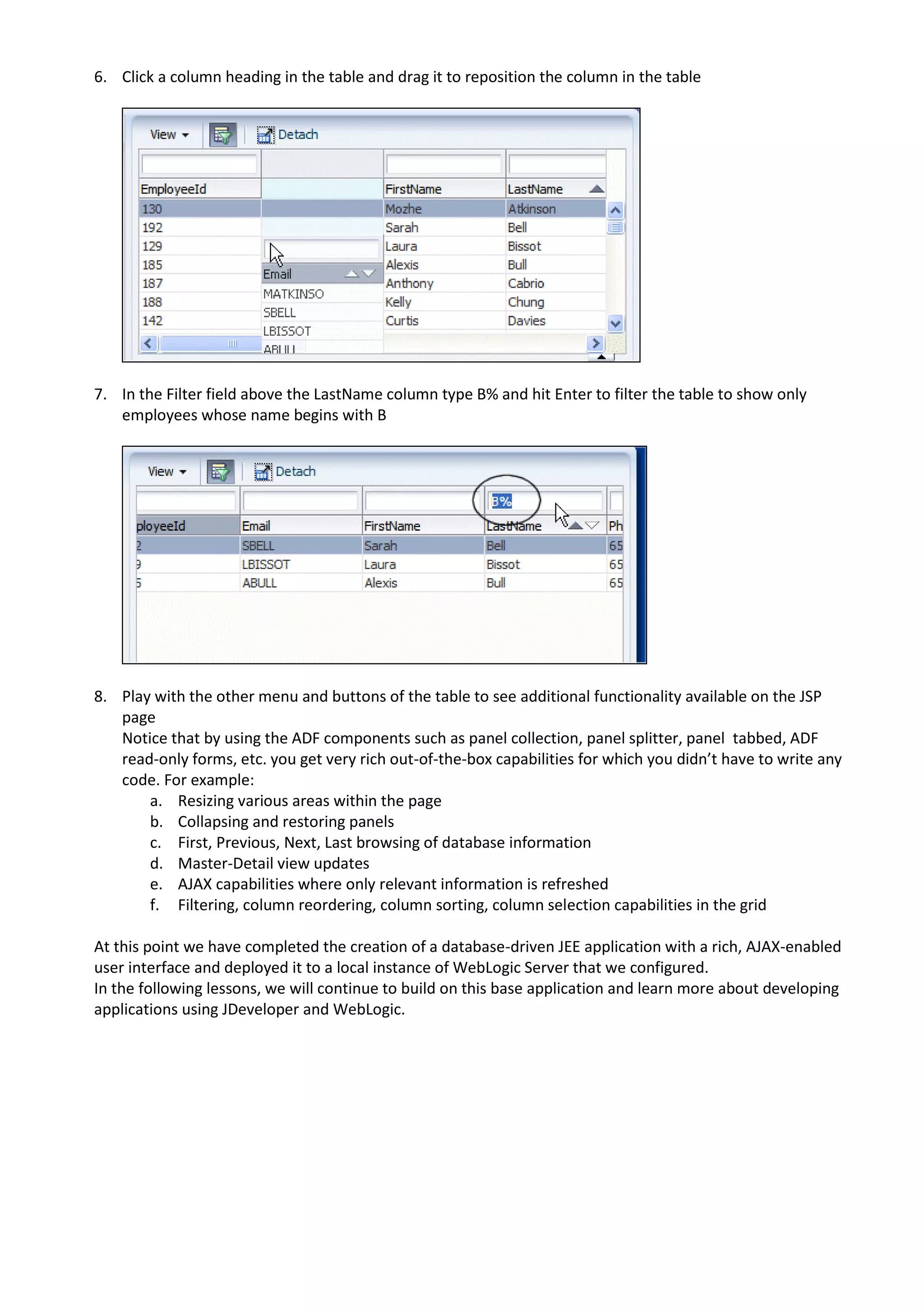 6. Click a column heading in the table and drag it to reposition the column in the table 7. In the Filter field above the LastName column type B% and hit Enter to filter the table to show only employees whose name begins with B 8. Play with the other menu and buttons of the table to see additional functionality available on the JSP page Notice that by using the ADF components such as panel collection, panel splitter, panel tabbed, ADF read-only forms, etc. you get very rich out-of-the-box capabilities for which you didn’t have to write any code. For example: a. Resizing various areas within the page b. Collapsing and restoring panels c. First, Previous, Next, Last browsing of database information d. Master-Detail view updates e. AJAX capabilities where only relevant information is refreshed f. Filtering, column reordering, column sorting, column selection capabilities in the grid At this point we have completed the creation of a database-driven JEE application with a rich, AJAX-enabled user interface and deployed it to a local instance of WebLogic Server that we configured. In the following lessons, we will continue to build on this base application and learn more about developing applications using JDeveloper and WebLogic. 