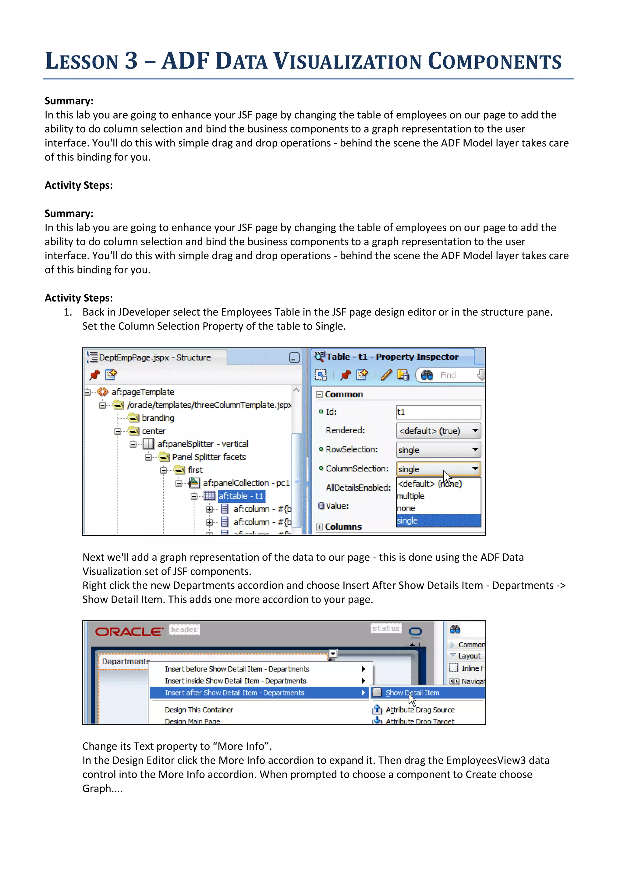 LESSON 3 – ADF DATA VISUALIZATION COMPONENTS Summary: In this lab you are going to enhance your JSF page by changing the table of employees on our page to add the ability to do column selection and bind the business components to a graph representation to the user interface. You'll do this with simple drag and drop operations - behind the scene the ADF Model layer takes care of this binding for you. Activity Steps: Summary: In this lab you are going to enhance your JSF page by changing the table of employees on our page to add the ability to do column selection and bind the business components to a graph representation to the user interface. You'll do this with simple drag and drop operations - behind the scene the ADF Model layer takes care of this binding for you. Activity Steps: 1. Back in JDeveloper select the Employees Table in the JSF page design editor or in the structure pane. Set the Column Selection Property of the table to Single. Next we'll add a graph representation of the data to our page - this is done using the ADF Data Visualization set of JSF components. Right click the new Departments accordion and choose Insert After Show Details Item - Departments -> Show Detail Item. This adds one more accordion to your page. Change its Text property to “More Info”. In the Design Editor click the More Info accordion to expand it. Then drag the EmployeesView3 data control into the More Info accordion. When prompted to choose a component to Create choose Graph.... 