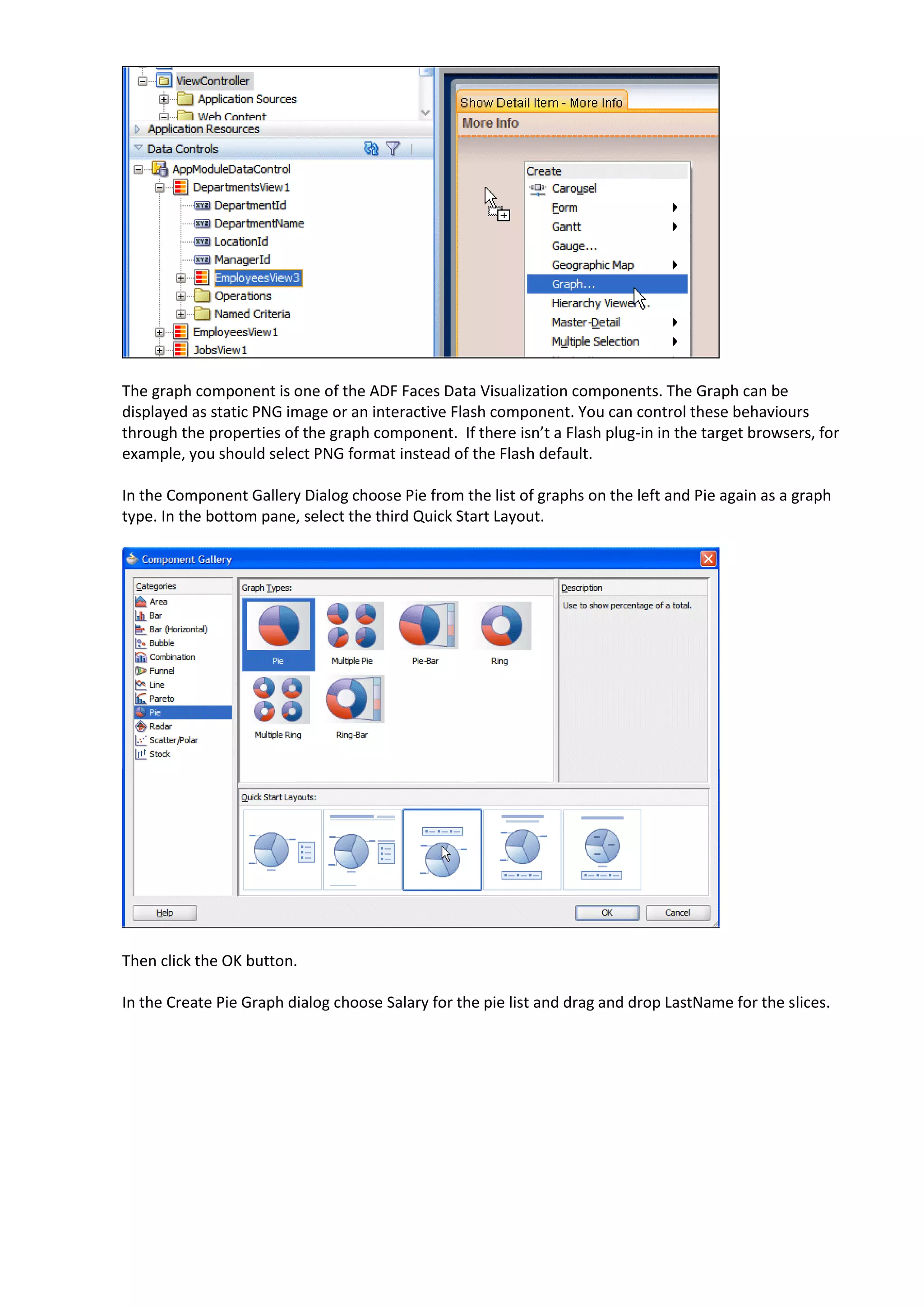 The graph component is one of the ADF Faces Data Visualization components. The Graph can be displayed as static PNG image or an interactive Flash component. You can control these behaviours through the properties of the graph component. If there isn’t a Flash plug-in in the target browsers, for example, you should select PNG format instead of the Flash default. In the Component Gallery Dialog choose Pie from the list of graphs on the left and Pie again as a graph type. In the bottom pane, select the third Quick Start Layout. Then click the OK button. In the Create Pie Graph dialog choose Salary for the pie list and drag and drop LastName for the slices. 