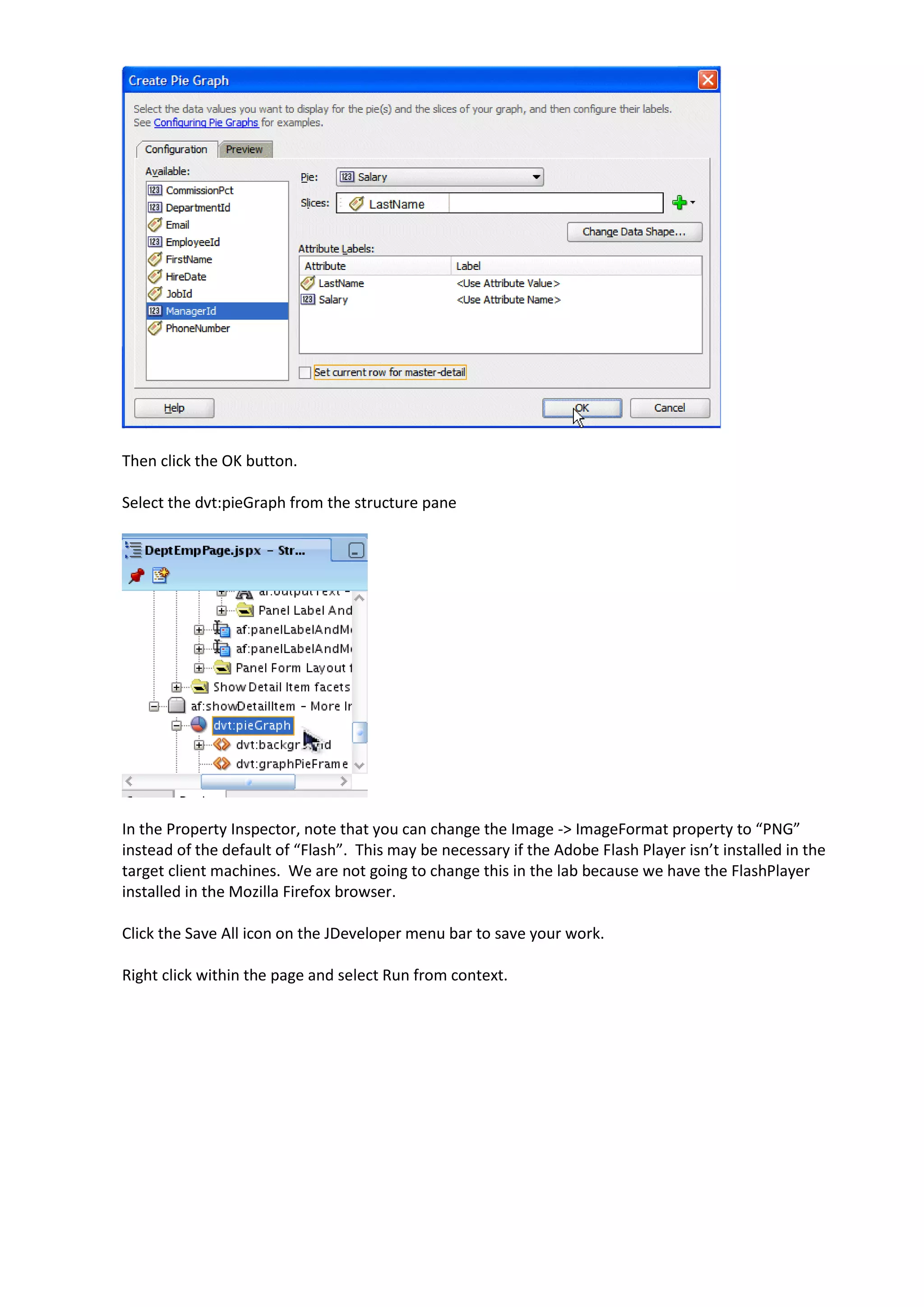 Then click the OK button. Select the dvt:pieGraph from the structure pane In the Property Inspector, note that you can change the Image -> ImageFormat property to “PNG” instead of the default of “Flash”. This may be necessary if the Adobe Flash Player isn’t installed in the target client machines. We are not going to change this in the lab because we have the FlashPlayer installed in the Mozilla Firefox browser. Click the Save All icon on the JDeveloper menu bar to save your work. Right click within the page and select Run from context. 