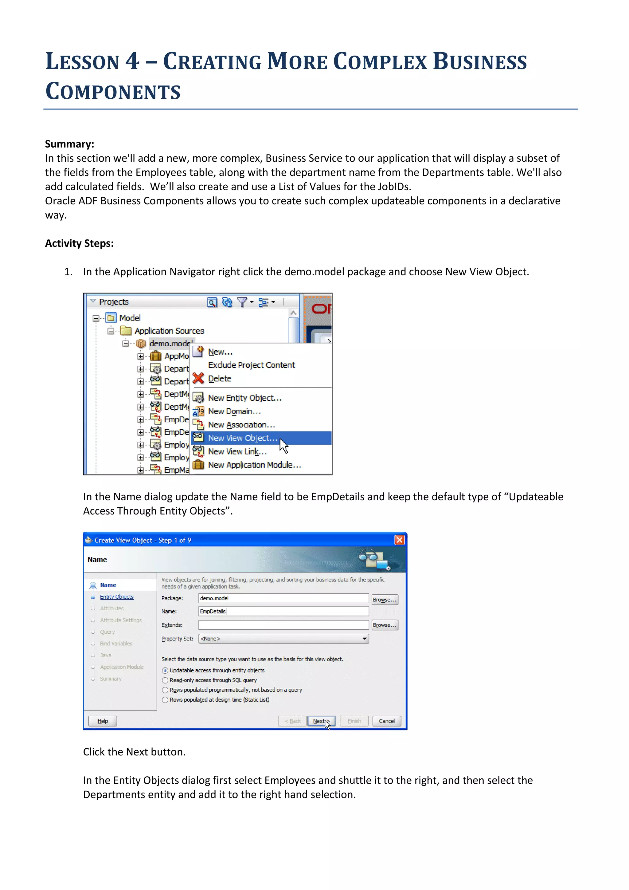 LESSON 4 – CREATING MORE COMPLEX BUSINESS COMPONENTS Summary: In this section we'll add a new, more complex, Business Service to our application that will display a subset of the fields from the Employees table, along with the department name from the Departments table. We'll also add calculated fields. We’ll also create and use a List of Values for the JobIDs. Oracle ADF Business Components allows you to create such complex updateable components in a declarative way. Activity Steps: 1. In the Application Navigator right click the demo.model package and choose New View Object. In the Name dialog update the Name field to be EmpDetails and keep the default type of “Updateable Access Through Entity Objects”. Click the Next button. In the Entity Objects dialog first select Employees and shuttle it to the right, and then select the Departments entity and add it to the right hand selection. 