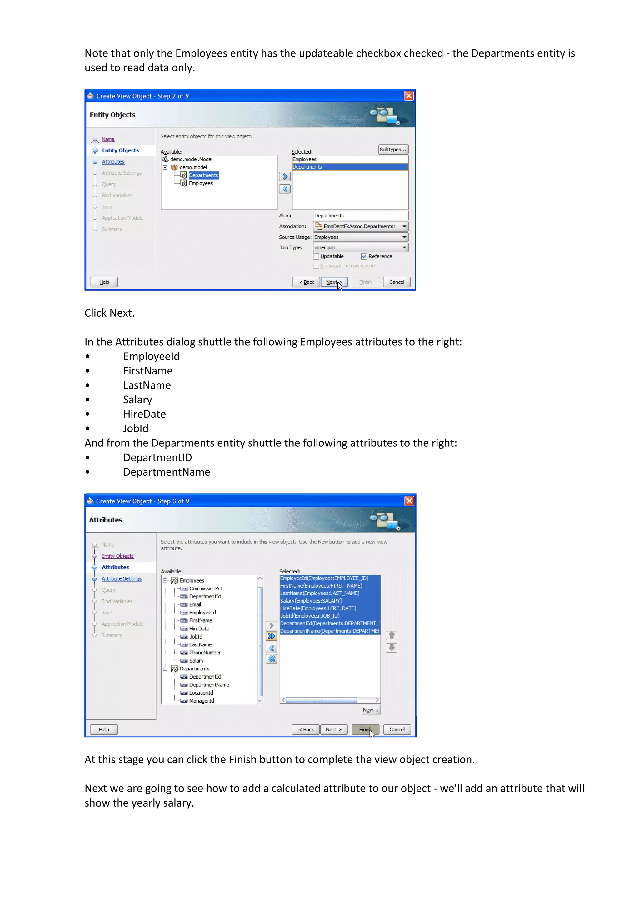 Note that only the Employees entity has the updateable checkbox checked - the Departments entity is used to read data only. Click Next. In the Attributes dialog shuttle the following Employees attributes to the right: • EmployeeId • FirstName • LastName • Salary • HireDate • JobId And from the Departments entity shuttle the following attributes to the right: • DepartmentID • DepartmentName At this stage you can click the Finish button to complete the view object creation. Next we are going to see how to add a calculated attribute to our object - we'll add an attribute that will show the yearly salary. 