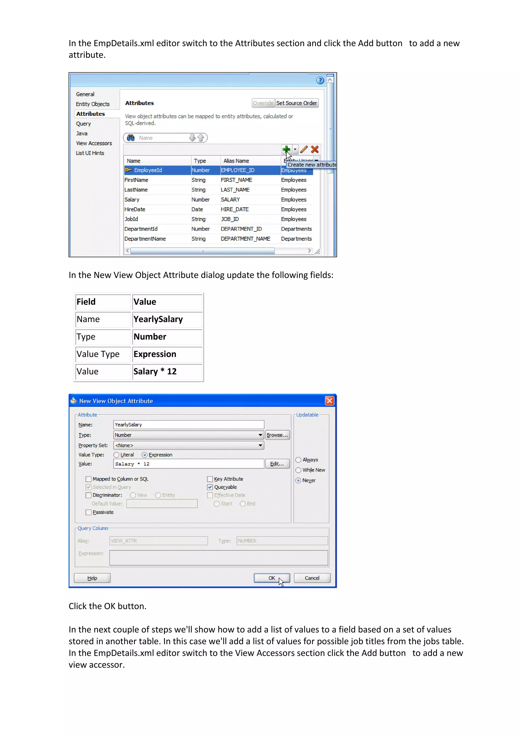 In the EmpDetails.xml editor switch to the Attributes section and click the Add button to add a new attribute. In the New View Object Attribute dialog update the following fields: Field Value Name YearlySalary Type Number Value Type Expression Value Salary * 12 Click the OK button. In the next couple of steps we'll show how to add a list of values to a field based on a set of values stored in another table. In this case we'll add a list of values for possible job titles from the jobs table. In the EmpDetails.xml editor switch to the View Accessors section click the Add button to add a new view accessor. 