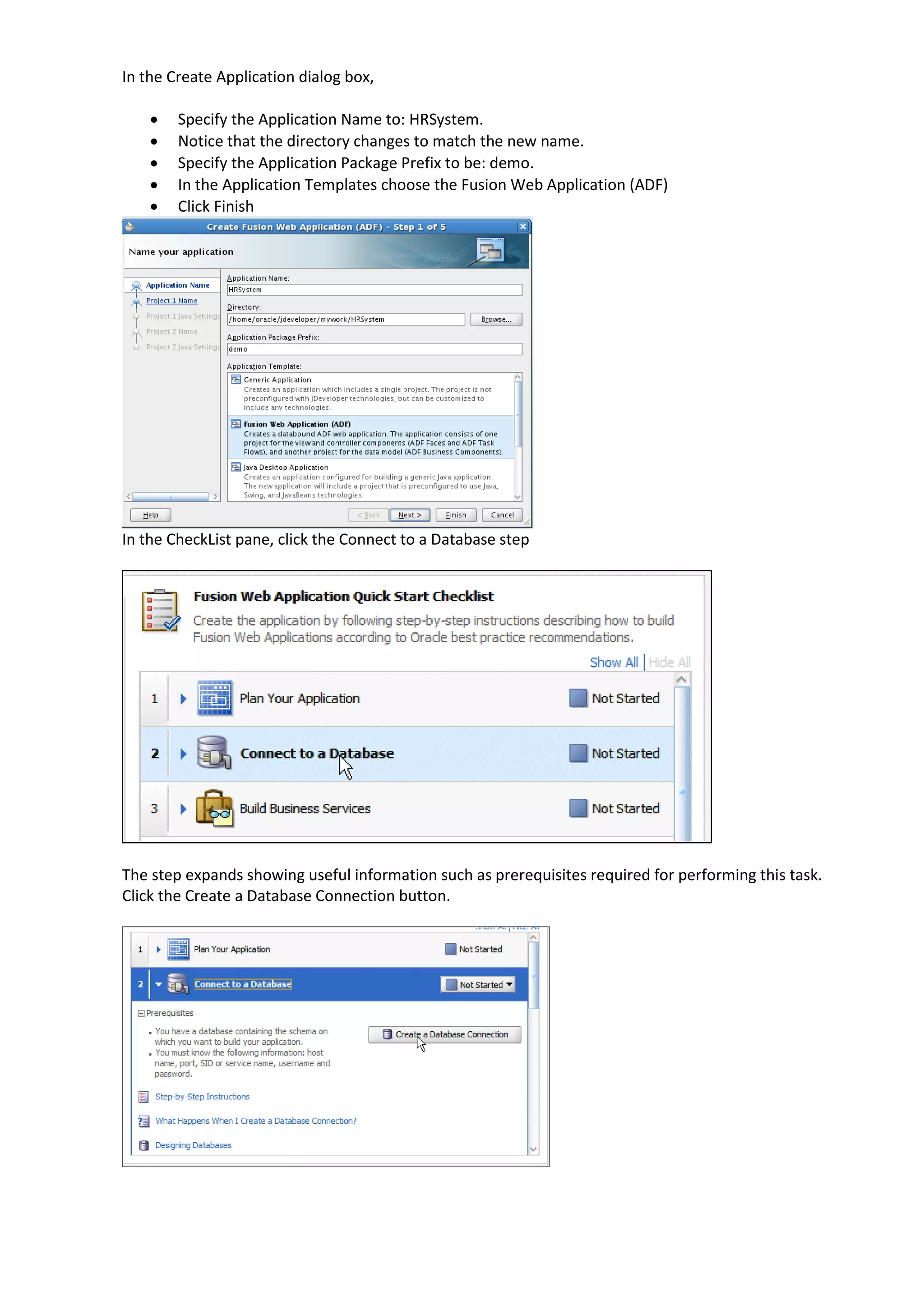 In the Create Application dialog box,  Specify the Application Name to: HRSystem.  Notice that the directory changes to match the new name.  Specify the Application Package Prefix to be: demo.  In the Application Templates choose the Fusion Web Application (ADF)  Click Finish In the CheckList pane, click the Connect to a Database step The step expands showing useful information such as prerequisites required for performing this task. Click the Create a Database Connection button. 