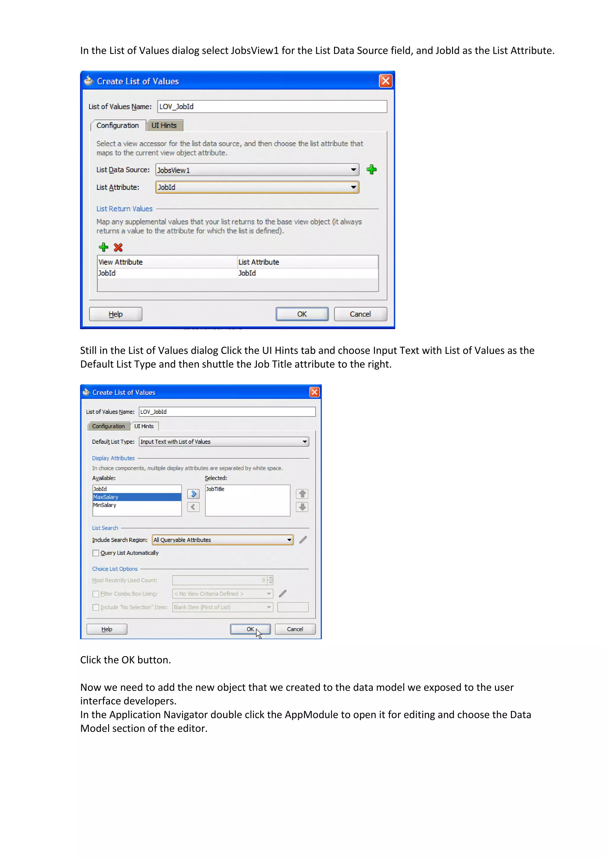 In the List of Values dialog select JobsView1 for the List Data Source field, and JobId as the List Attribute. Still in the List of Values dialog Click the UI Hints tab and choose Input Text with List of Values as the Default List Type and then shuttle the Job Title attribute to the right. Click the OK button. Now we need to add the new object that we created to the data model we exposed to the user interface developers. In the Application Navigator double click the AppModule to open it for editing and choose the Data Model section of the editor. 