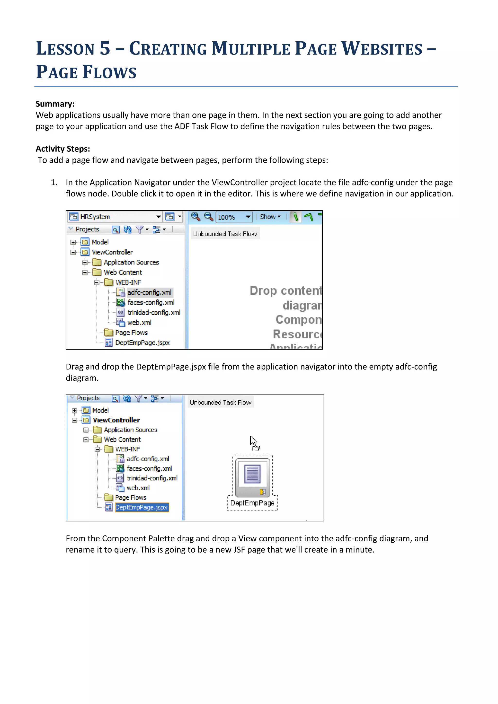 LESSON 5 – CREATING MULTIPLE PAGE WEBSITES – PAGE FLOWS Summary: Web applications usually have more than one page in them. In the next section you are going to add another page to your application and use the ADF Task Flow to define the navigation rules between the two pages. Activity Steps: To add a page flow and navigate between pages, perform the following steps: 1. In the Application Navigator under the ViewController project locate the file adfc-config under the page flows node. Double click it to open it in the editor. This is where we define navigation in our application. Drag and drop the DeptEmpPage.jspx file from the application navigator into the empty adfc-config diagram. From the Component Palette drag and drop a View component into the adfc-config diagram, and rename it to query. This is going to be a new JSF page that we'll create in a minute. 