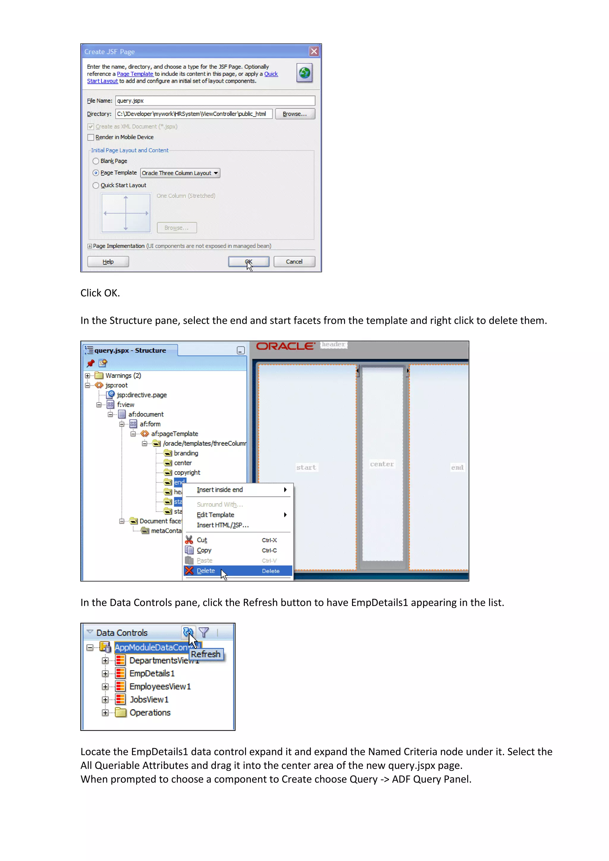 Click OK. In the Structure pane, select the end and start facets from the template and right click to delete them. In the Data Controls pane, click the Refresh button to have EmpDetails1 appearing in the list. Locate the EmpDetails1 data control expand it and expand the Named Criteria node under it. Select the All Queriable Attributes and drag it into the center area of the new query.jspx page. When prompted to choose a component to Create choose Query -> ADF Query Panel. 