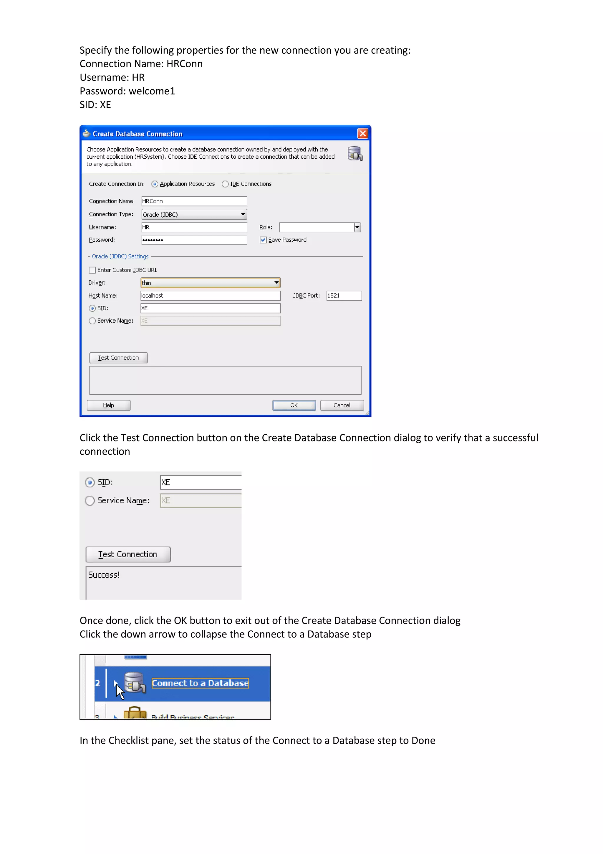 Specify the following properties for the new connection you are creating: Connection Name: HRConn Username: HR Password: welcome1 SID: XE Click the Test Connection button on the Create Database Connection dialog to verify that a successful connection Once done, click the OK button to exit out of the Create Database Connection dialog Click the down arrow to collapse the Connect to a Database step In the Checklist pane, set the status of the Connect to a Database step to Done 