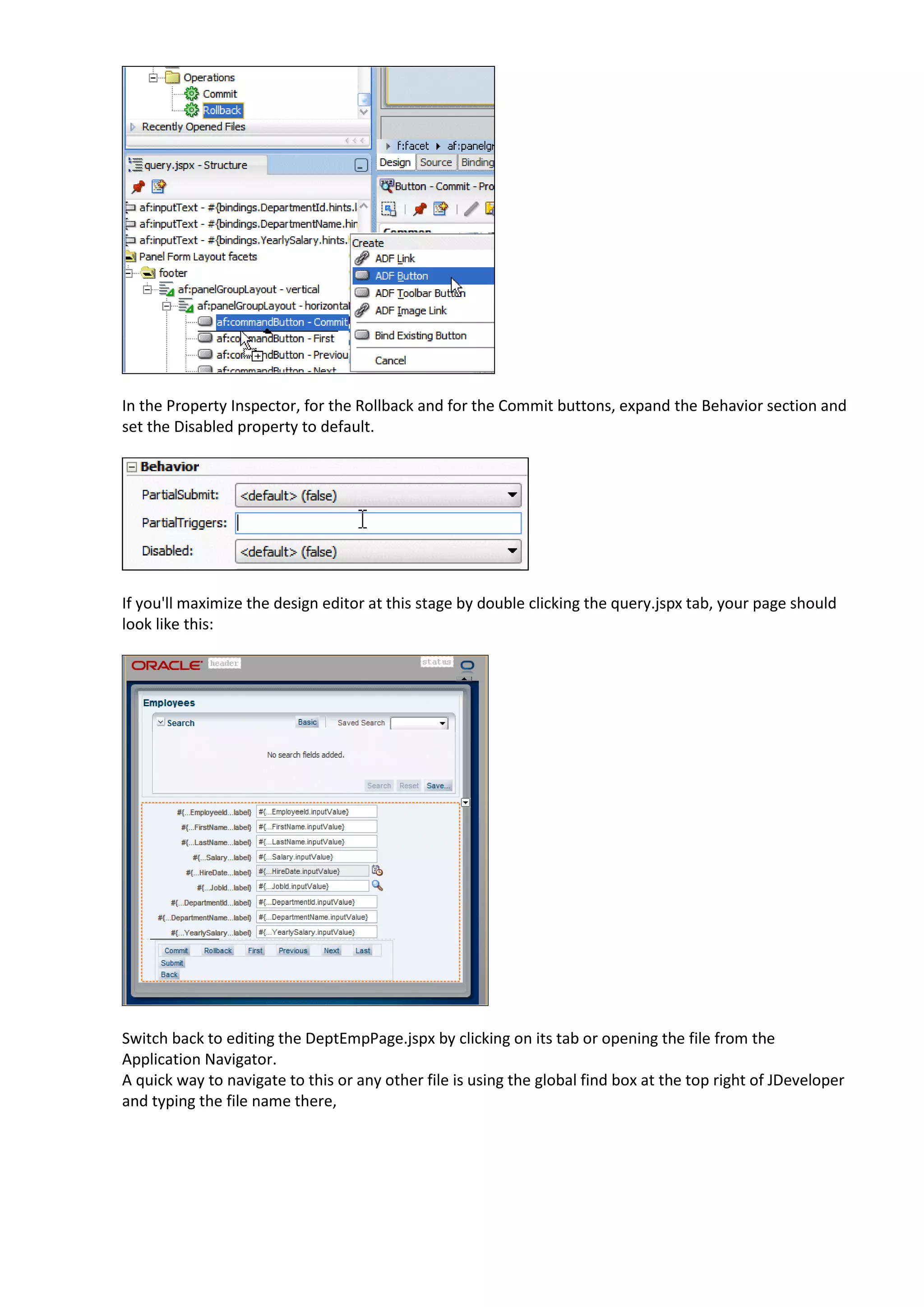 In the Property Inspector, for the Rollback and for the Commit buttons, expand the Behavior section and set the Disabled property to default. If you'll maximize the design editor at this stage by double clicking the query.jspx tab, your page should look like this: Switch back to editing the DeptEmpPage.jspx by clicking on its tab or opening the file from the Application Navigator. A quick way to navigate to this or any other file is using the global find box at the top right of JDeveloper and typing the file name there, 