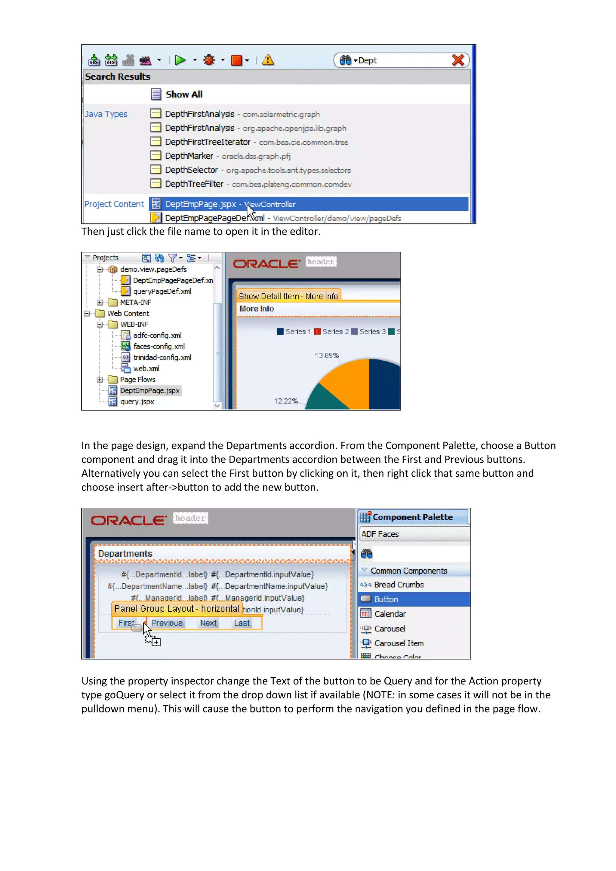 Then just click the file name to open it in the editor. In the page design, expand the Departments accordion. From the Component Palette, choose a Button component and drag it into the Departments accordion between the First and Previous buttons. Alternatively you can select the First button by clicking on it, then right click that same button and choose insert after->button to add the new button. Using the property inspector change the Text of the button to be Query and for the Action property type goQuery or select it from the drop down list if available (NOTE: in some cases it will not be in the pulldown menu). This will cause the button to perform the navigation you defined in the page flow. 