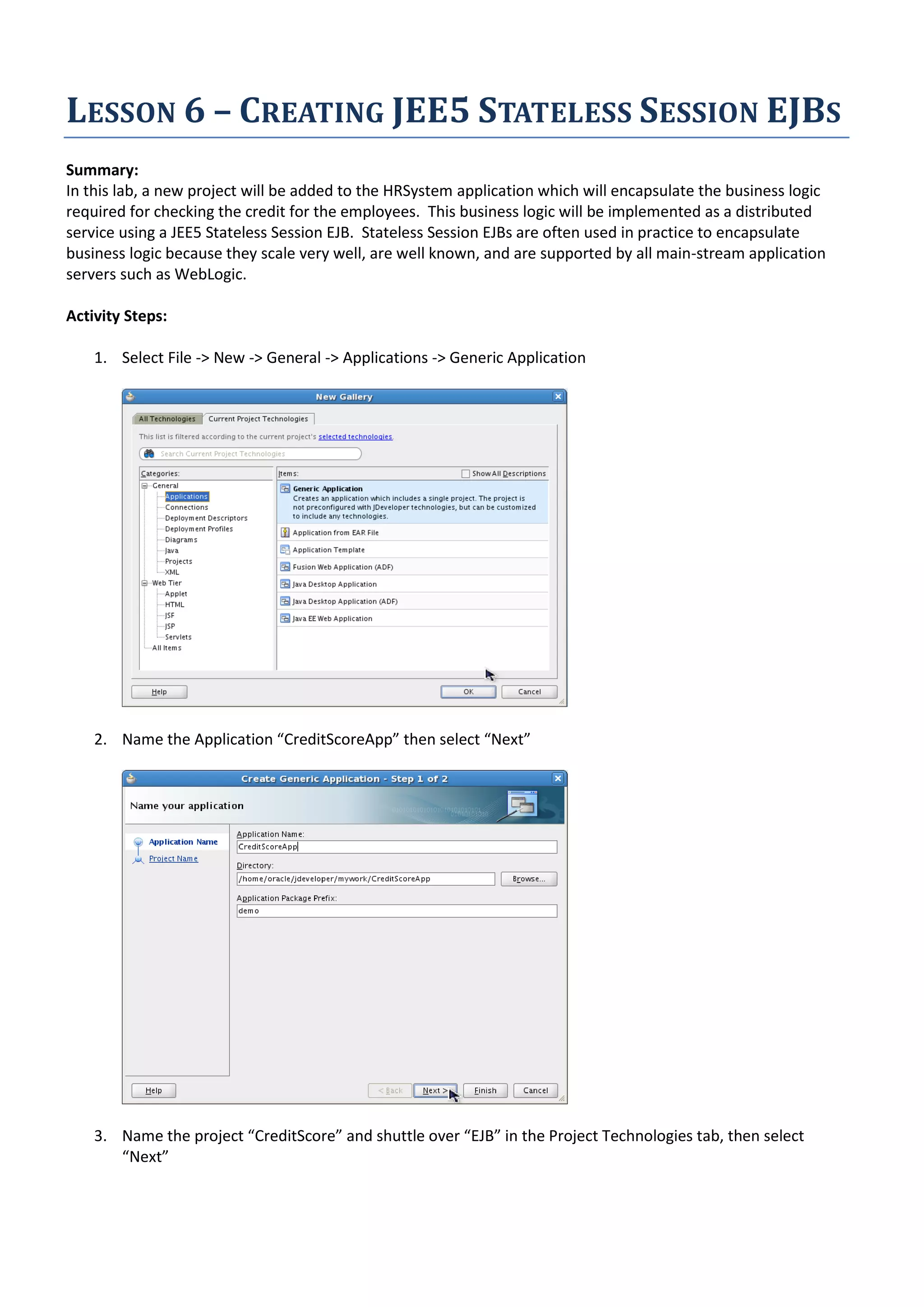 LESSON 6 – CREATING JEE5 STATELESS SESSION EJBS Summary: In this lab, a new project will be added to the HRSystem application which will encapsulate the business logic required for checking the credit for the employees. This business logic will be implemented as a distributed service using a JEE5 Stateless Session EJB. Stateless Session EJBs are often used in practice to encapsulate business logic because they scale very well, are well known, and are supported by all main-stream application servers such as WebLogic. Activity Steps: 1. Select File -> New -> General -> Applications -> Generic Application 2. Name the Application “CreditScoreApp” then select “Next” 3. Name the project “CreditScore” and shuttle over “EJB” in the Project Technologies tab, then select “Next” 