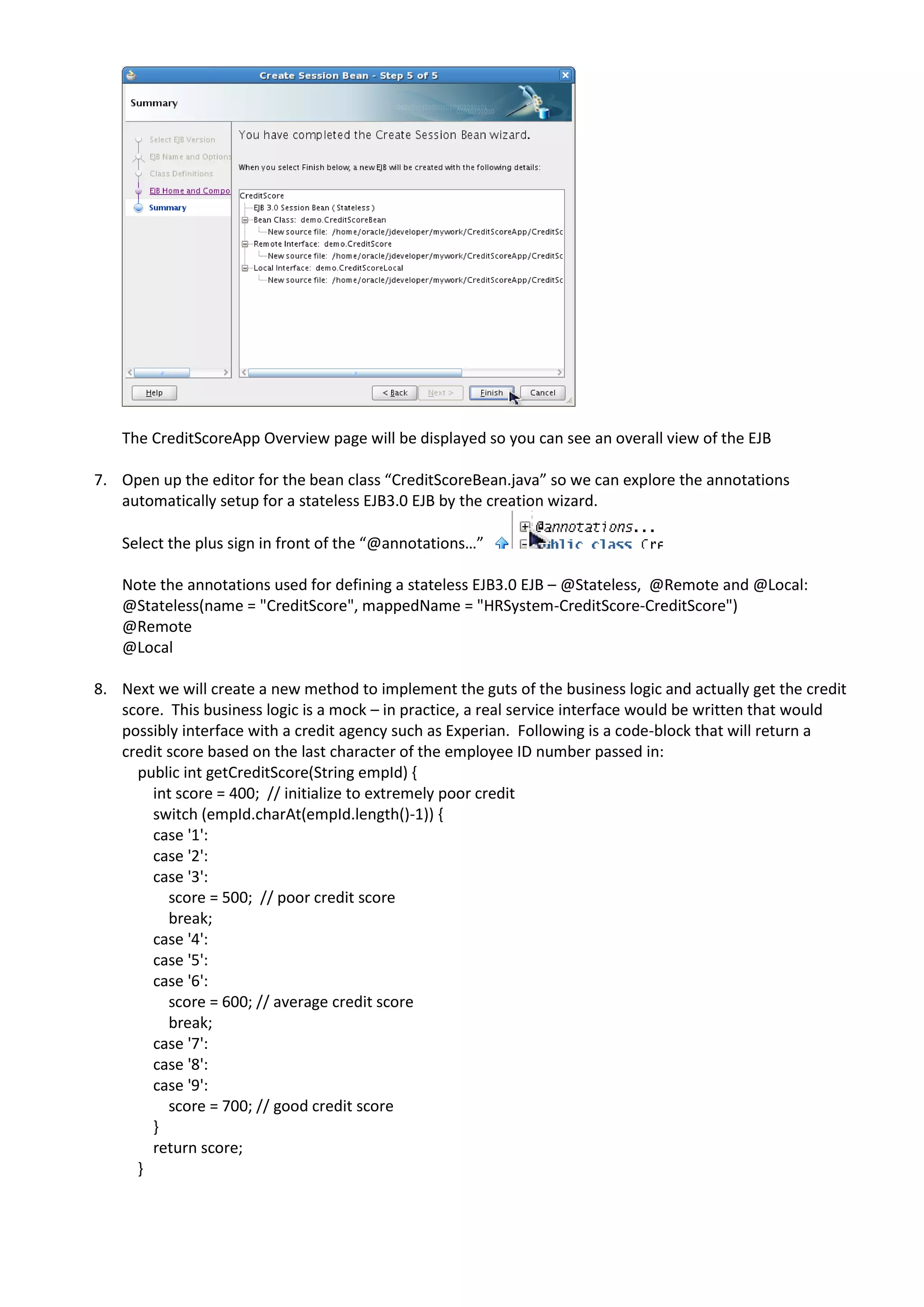 The CreditScoreApp Overview page will be displayed so you can see an overall view of the EJB 7. Open up the editor for the bean class “CreditScoreBean.java” so we can explore the annotations automatically setup for a stateless EJB3.0 EJB by the creation wizard. Select the plus sign in front of the “@annotations…” Note the annotations used for defining a stateless EJB3.0 EJB – @Stateless, @Remote and @Local: @Stateless(name = "CreditScore", mappedName = "HRSystem-CreditScore-CreditScore") @Remote @Local 8. Next we will create a new method to implement the guts of the business logic and actually get the credit score. This business logic is a mock – in practice, a real service interface would be written that would possibly interface with a credit agency such as Experian. Following is a code-block that will return a credit score based on the last character of the employee ID number passed in: public int getCreditScore(String empId) { int score = 400; // initialize to extremely poor credit switch (empId.charAt(empId.length()-1)) { case '1': case '2': case '3': score = 500; // poor credit score break; case '4': case '5': case '6': score = 600; // average credit score break; case '7': case '8': case '9': score = 700; // good credit score } return score; } 