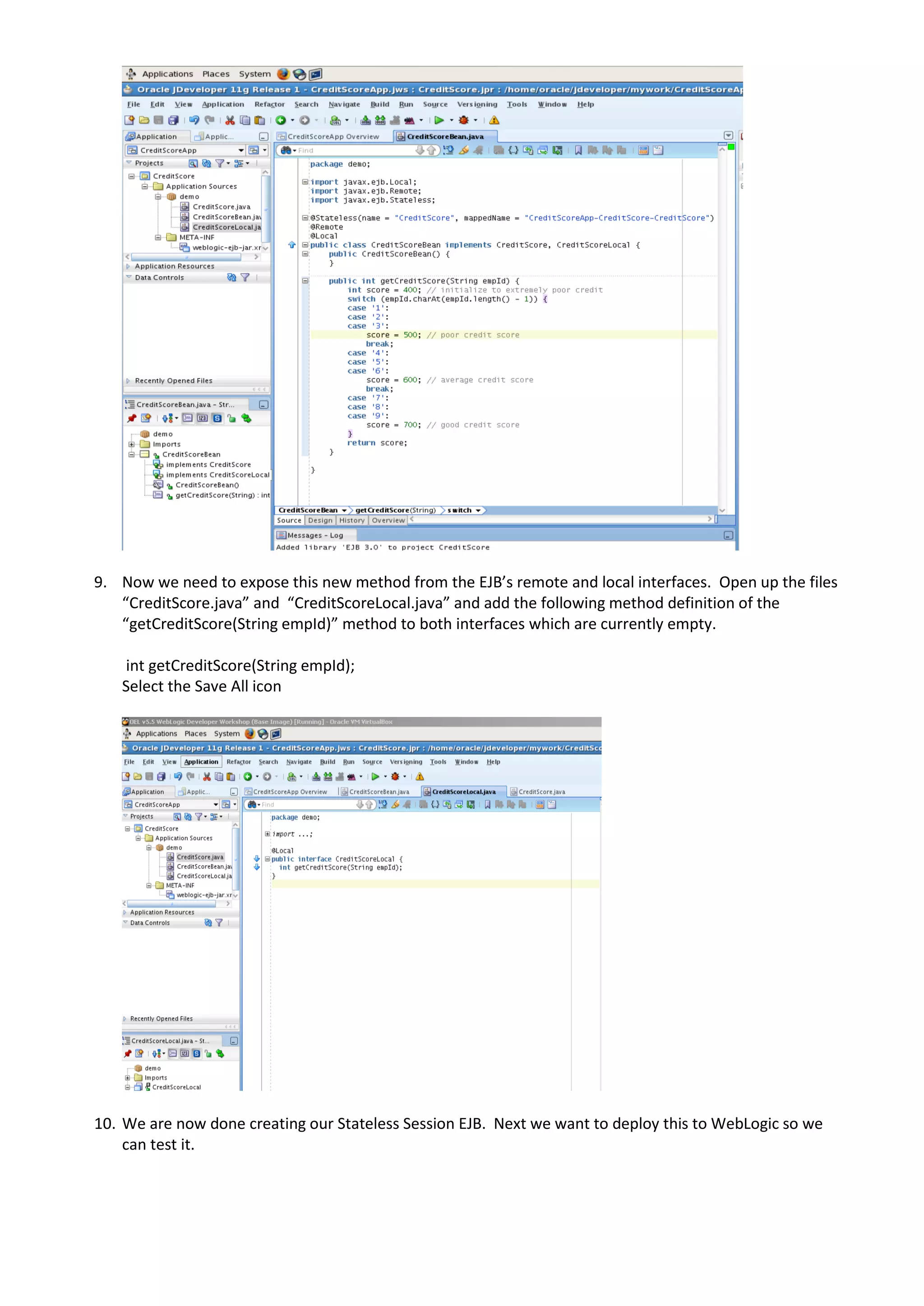 9. Now we need to expose this new method from the EJB’s remote and local interfaces. Open up the files “CreditScore.java” and “CreditScoreLocal.java” and add the following method definition of the “getCreditScore(String empId)” method to both interfaces which are currently empty. int getCreditScore(String empId); Select the Save All icon 10. We are now done creating our Stateless Session EJB. Next we want to deploy this to WebLogic so we can test it. 
