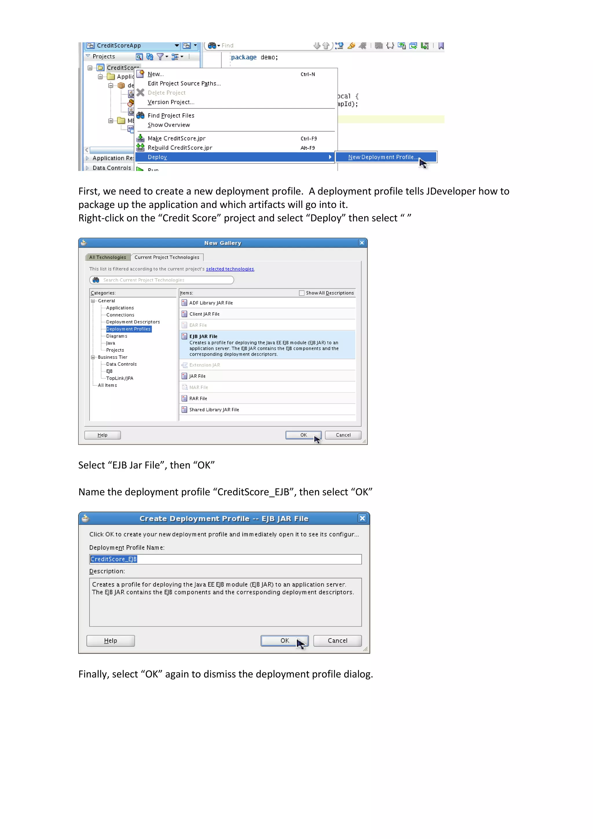First, we need to create a new deployment profile. A deployment profile tells JDeveloper how to package up the application and which artifacts will go into it. Right-click on the “Credit Score” project and select “Deploy” then select “ ” Select “EJB Jar File”, then “OK” Name the deployment profile “CreditScore_EJB”, then select “OK” Finally, select “OK” again to dismiss the deployment profile dialog. 