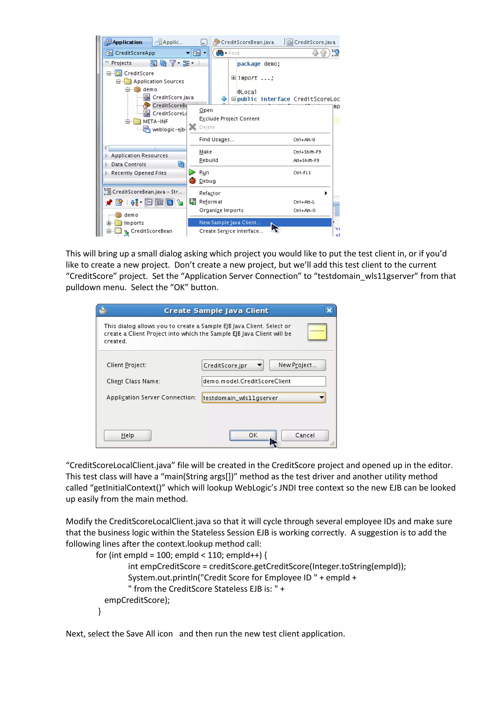 This will bring up a small dialog asking which project you would like to put the test client in, or if you’d like to create a new project. Don’t create a new project, but we’ll add this test client to the current “CreditScore” project. Set the “Application Server Connection” to “testdomain_wls11gserver” from that pulldown menu. Select the “OK” button. “CreditScoreLocalClient.java” file will be created in the CreditScore project and opened up in the editor. This test class will have a “main(String args[])” method as the test driver and another utility method called “getInitialContext()” which will lookup WebLogic’s JNDI tree context so the new EJB can be looked up easily from the main method. Modify the CreditScoreLocalClient.java so that it will cycle through several employee IDs and make sure that the business logic within the Stateless Session EJB is working correctly. A suggestion is to add the following lines after the context.lookup method call: for (int empId = 100; empId < 110; empId++) { int empCreditScore = creditScore.getCreditScore(Integer.toString(empId)); System.out.println("Credit Score for Employee ID " + empId + " from the CreditScore Stateless EJB is: " + empCreditScore); } Next, select the Save All icon and then run the new test client application. 