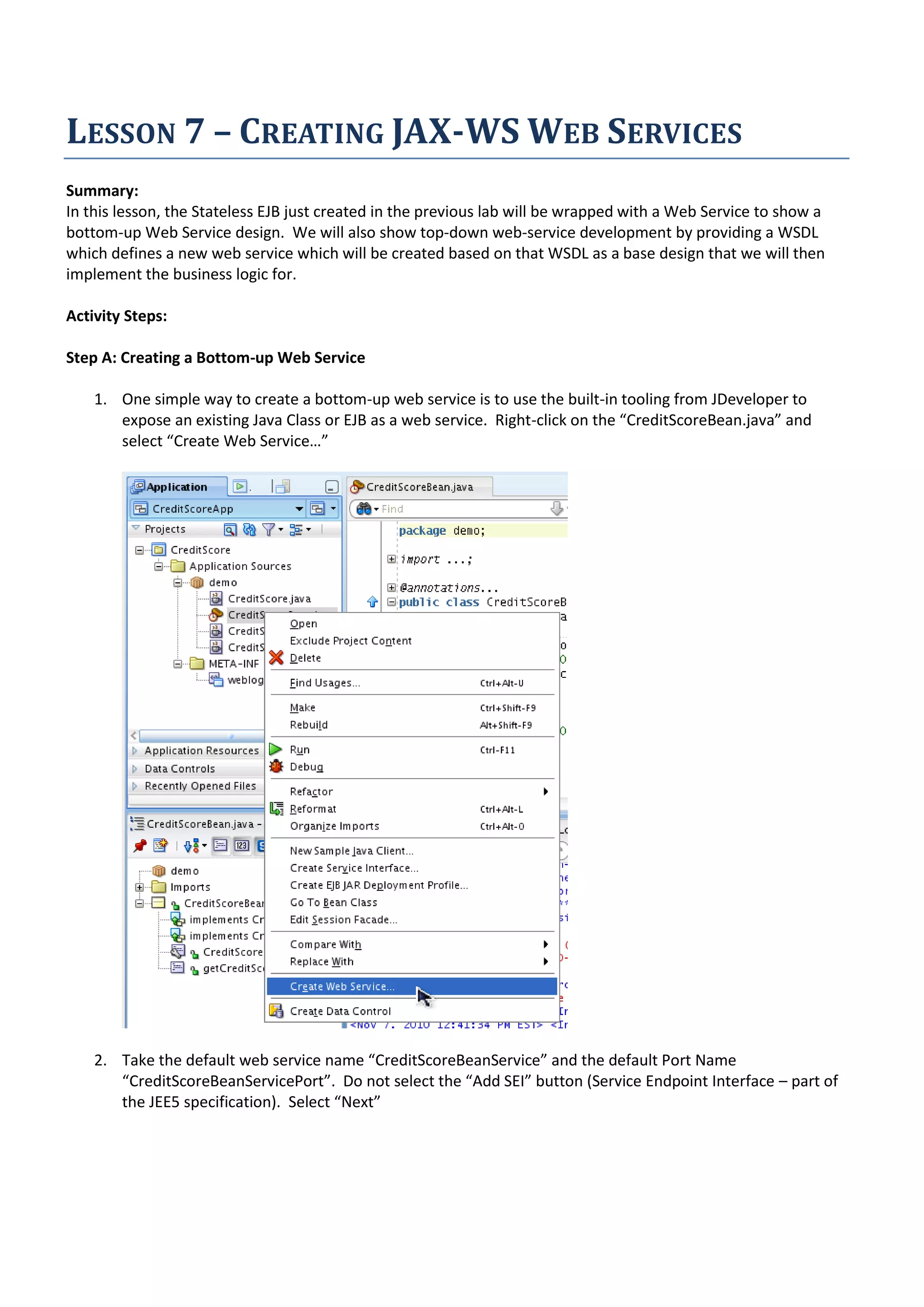 LESSON 7 – CREATING JAX-WS WEB SERVICES Summary: In this lesson, the Stateless EJB just created in the previous lab will be wrapped with a Web Service to show a bottom-up Web Service design. We will also show top-down web-service development by providing a WSDL which defines a new web service which will be created based on that WSDL as a base design that we will then implement the business logic for. Activity Steps: Step A: Creating a Bottom-up Web Service 1. One simple way to create a bottom-up web service is to use the built-in tooling from JDeveloper to expose an existing Java Class or EJB as a web service. Right-click on the “CreditScoreBean.java” and select “Create Web Service…” 2. Take the default web service name “CreditScoreBeanService” and the default Port Name “CreditScoreBeanServicePort”. Do not select the “Add SEI” button (Service Endpoint Interface – part of the JEE5 specification). Select “Next” 