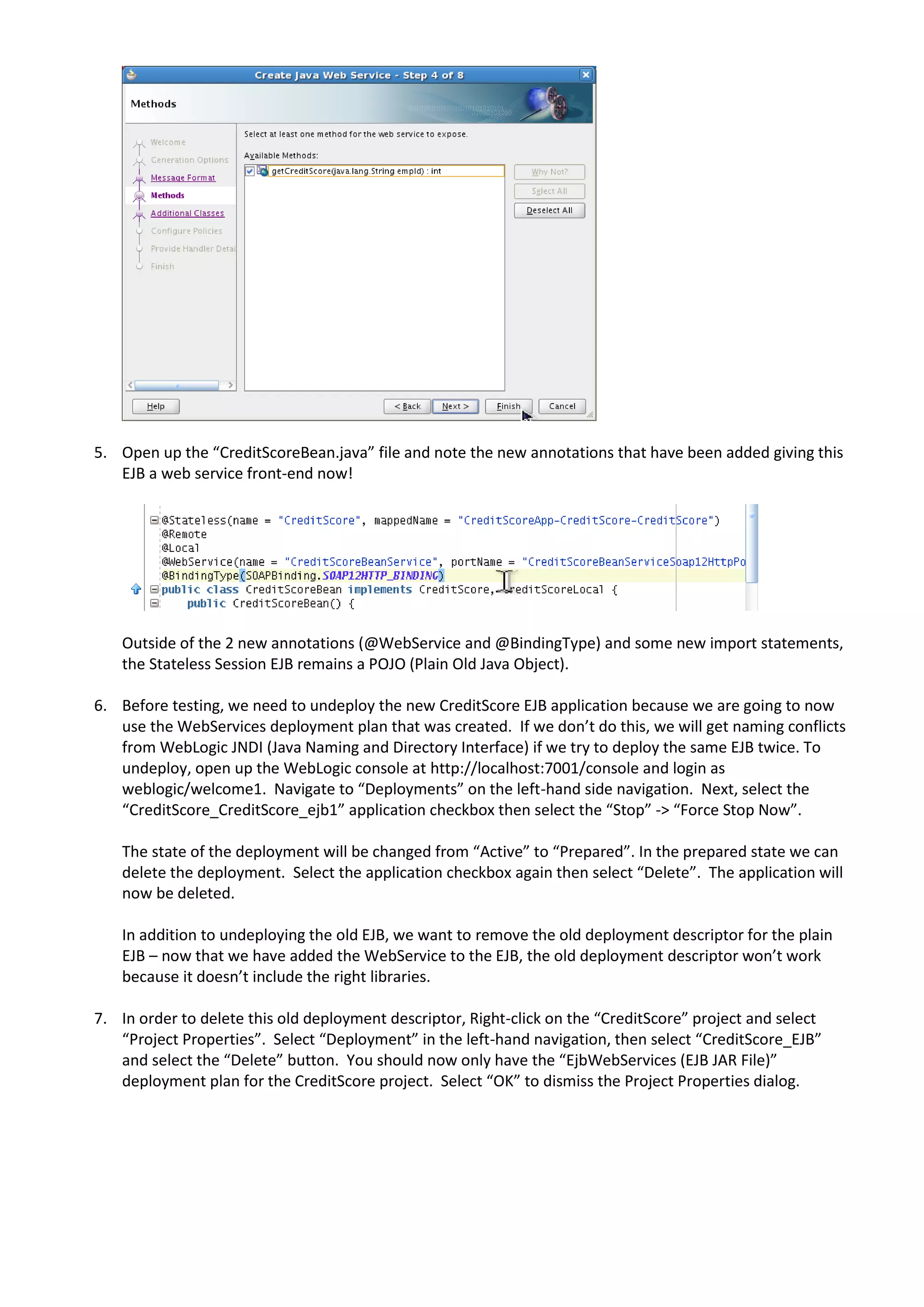 5. Open up the “CreditScoreBean.java” file and note the new annotations that have been added giving this EJB a web service front-end now! Outside of the 2 new annotations (@WebService and @BindingType) and some new import statements, the Stateless Session EJB remains a POJO (Plain Old Java Object). 6. Before testing, we need to undeploy the new CreditScore EJB application because we are going to now use the WebServices deployment plan that was created. If we don’t do this, we will get naming conflicts from WebLogic JNDI (Java Naming and Directory Interface) if we try to deploy the same EJB twice. To undeploy, open up the WebLogic console at http://localhost:7001/console and login as weblogic/welcome1. Navigate to “Deployments” on the left-hand side navigation. Next, select the “CreditScore_CreditScore_ejb1” application checkbox then select the “Stop” -> “Force Stop Now”. The state of the deployment will be changed from “Active” to “Prepared”. In the prepared state we can delete the deployment. Select the application checkbox again then select “Delete”. The application will now be deleted. In addition to undeploying the old EJB, we want to remove the old deployment descriptor for the plain EJB – now that we have added the WebService to the EJB, the old deployment descriptor won’t work because it doesn’t include the right libraries. 7. In order to delete this old deployment descriptor, Right-click on the “CreditScore” project and select “Project Properties”. Select “Deployment” in the left-hand navigation, then select “CreditScore_EJB” and select the “Delete” button. You should now only have the “EjbWebServices (EJB JAR File)” deployment plan for the CreditScore project. Select “OK” to dismiss the Project Properties dialog. 