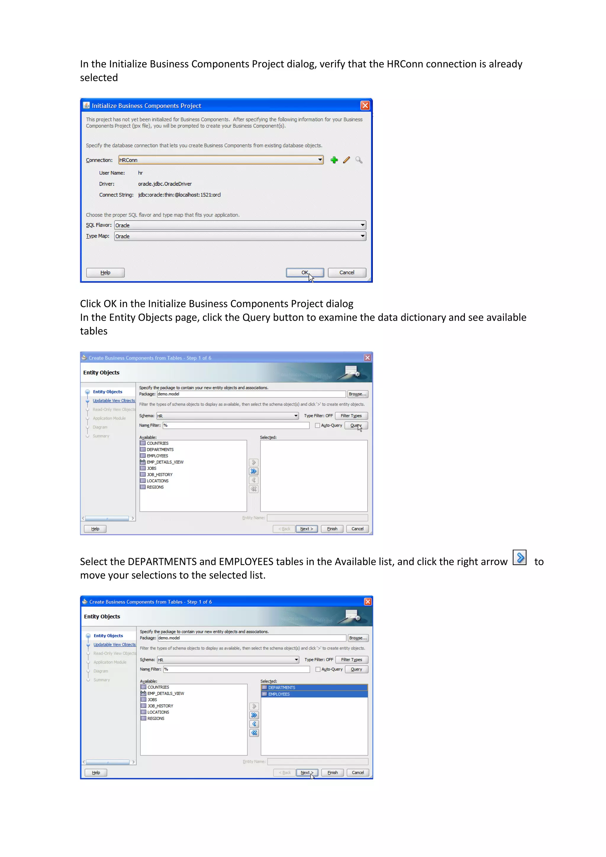 In the Initialize Business Components Project dialog, verify that the HRConn connection is already selected Click OK in the Initialize Business Components Project dialog In the Entity Objects page, click the Query button to examine the data dictionary and see available tables Select the DEPARTMENTS and EMPLOYEES tables in the Available list, and click the right arrow to move your selections to the selected list. 