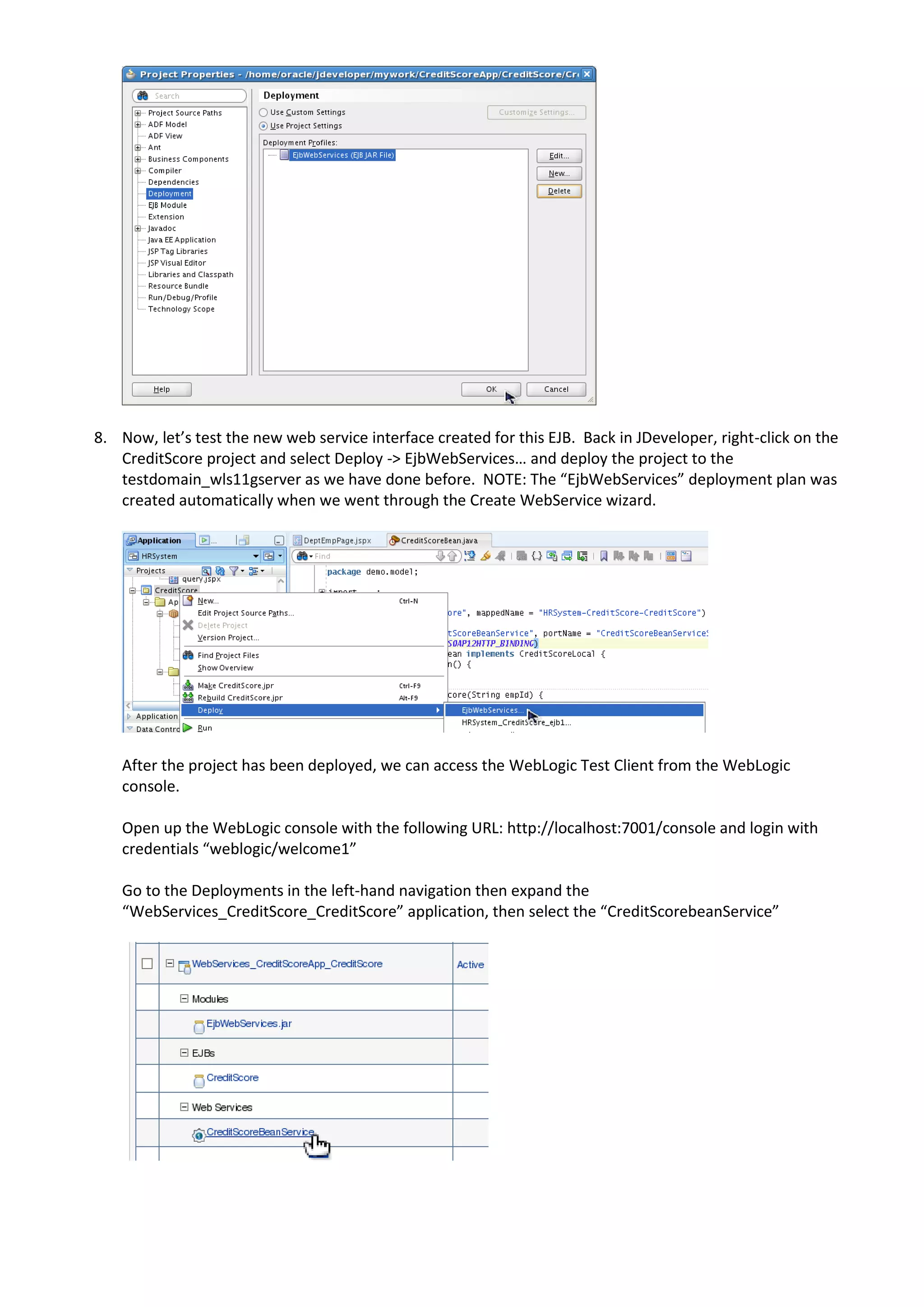 8. Now, let’s test the new web service interface created for this EJB. Back in JDeveloper, right-click on the CreditScore project and select Deploy -> EjbWebServices… and deploy the project to the testdomain_wls11gserver as we have done before. NOTE: The “EjbWebServices” deployment plan was created automatically when we went through the Create WebService wizard. After the project has been deployed, we can access the WebLogic Test Client from the WebLogic console. Open up the WebLogic console with the following URL: http://localhost:7001/console and login with credentials “weblogic/welcome1” Go to the Deployments in the left-hand navigation then expand the “WebServices_CreditScore_CreditScore” application, then select the “CreditScorebeanService” 