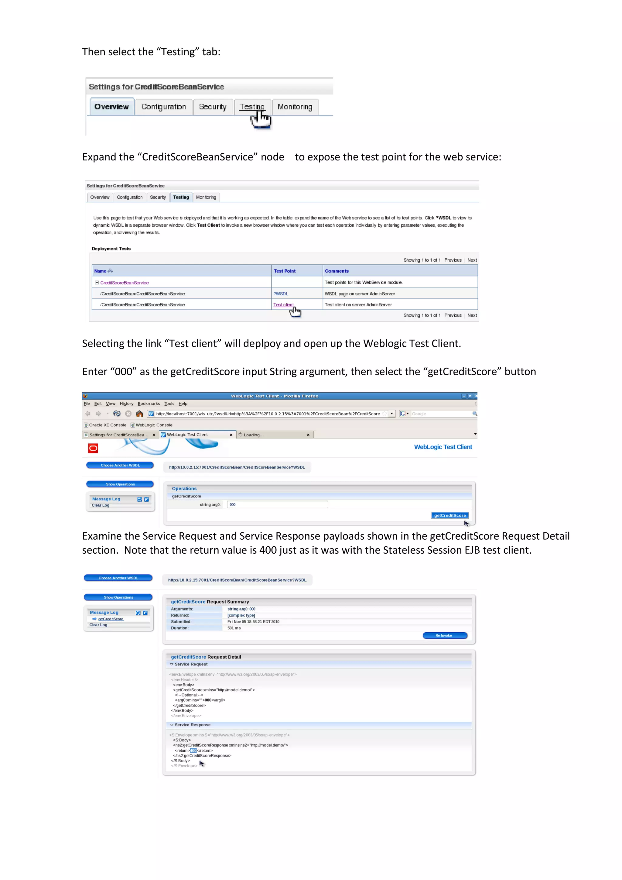 Then select the “Testing” tab: Expand the “CreditScoreBeanService” node to expose the test point for the web service: Selecting the link “Test client” will deplpoy and open up the Weblogic Test Client. Enter “000” as the getCreditScore input String argument, then select the “getCreditScore” button Examine the Service Request and Service Response payloads shown in the getCreditScore Request Detail section. Note that the return value is 400 just as it was with the Stateless Session EJB test client. 