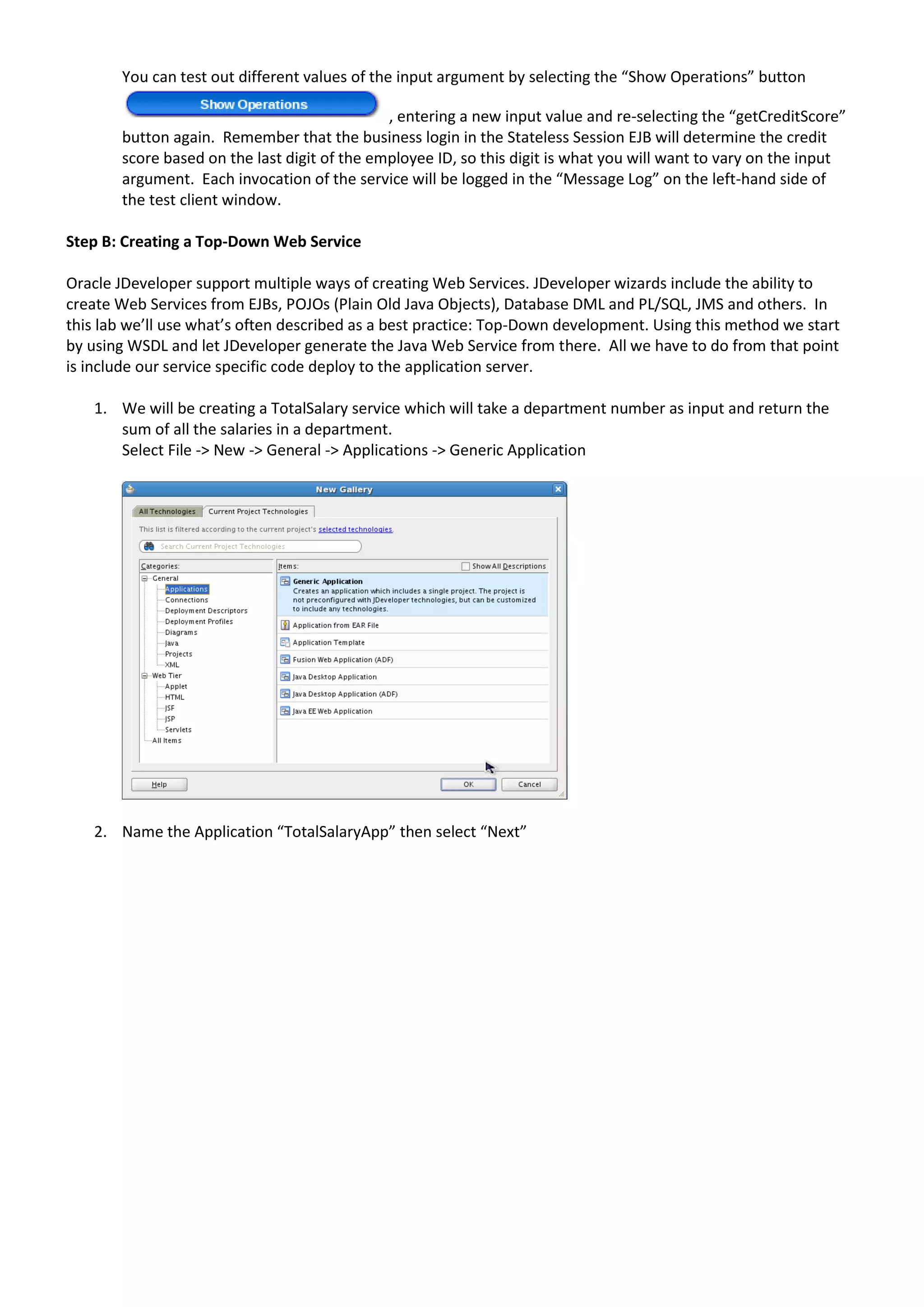 You can test out different values of the input argument by selecting the “Show Operations” button , entering a new input value and re-selecting the “getCreditScore” button again. Remember that the business login in the Stateless Session EJB will determine the credit score based on the last digit of the employee ID, so this digit is what you will want to vary on the input argument. Each invocation of the service will be logged in the “Message Log” on the left-hand side of the test client window. Step B: Creating a Top-Down Web Service Oracle JDeveloper support multiple ways of creating Web Services. JDeveloper wizards include the ability to create Web Services from EJBs, POJOs (Plain Old Java Objects), Database DML and PL/SQL, JMS and others. In this lab we’ll use what’s often described as a best practice: Top-Down development. Using this method we start by using WSDL and let JDeveloper generate the Java Web Service from there. All we have to do from that point is include our service specific code deploy to the application server. 1. We will be creating a TotalSalary service which will take a department number as input and return the sum of all the salaries in a department. Select File -> New -> General -> Applications -> Generic Application 2. Name the Application “TotalSalaryApp” then select “Next” 