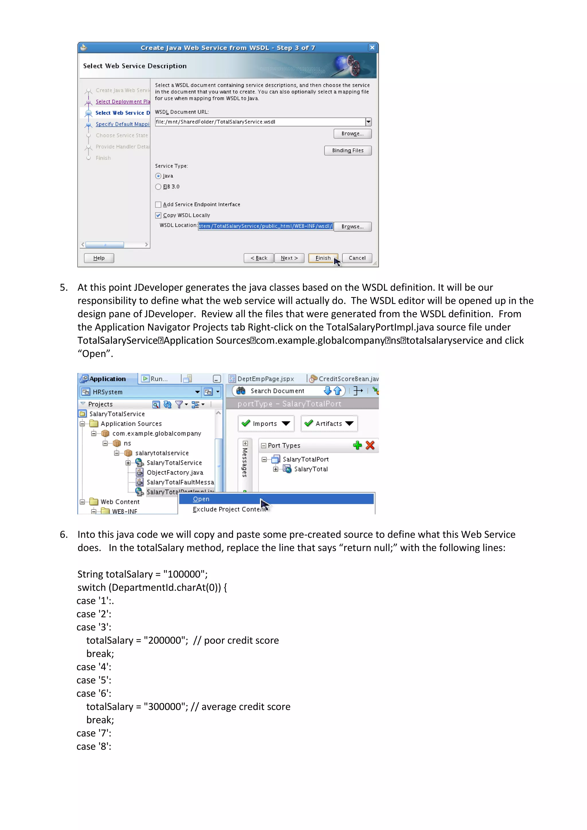 5. At this point JDeveloper generates the java classes based on the WSDL definition. It will be our responsibility to define what the web service will actually do. The WSDL editor will be opened up in the design pane of JDeveloper. Review all the files that were generated from the WSDL definition. From the Application Navigator Projects tab Right-click on the TotalSalaryPortImpl.java source file under “Open”. 6. Into this java code we will copy and paste some pre-created source to define what this Web Service does. In the totalSalary method, replace the line that says “return null;” with the following lines: String totalSalary = "100000"; switch (DepartmentId.charAt(0)) { case '1':. case '2': case '3': totalSalary = "200000"; // poor credit score break; case '4': case '5': case '6': totalSalary = "300000"; // average credit score break; case '7': case '8': 