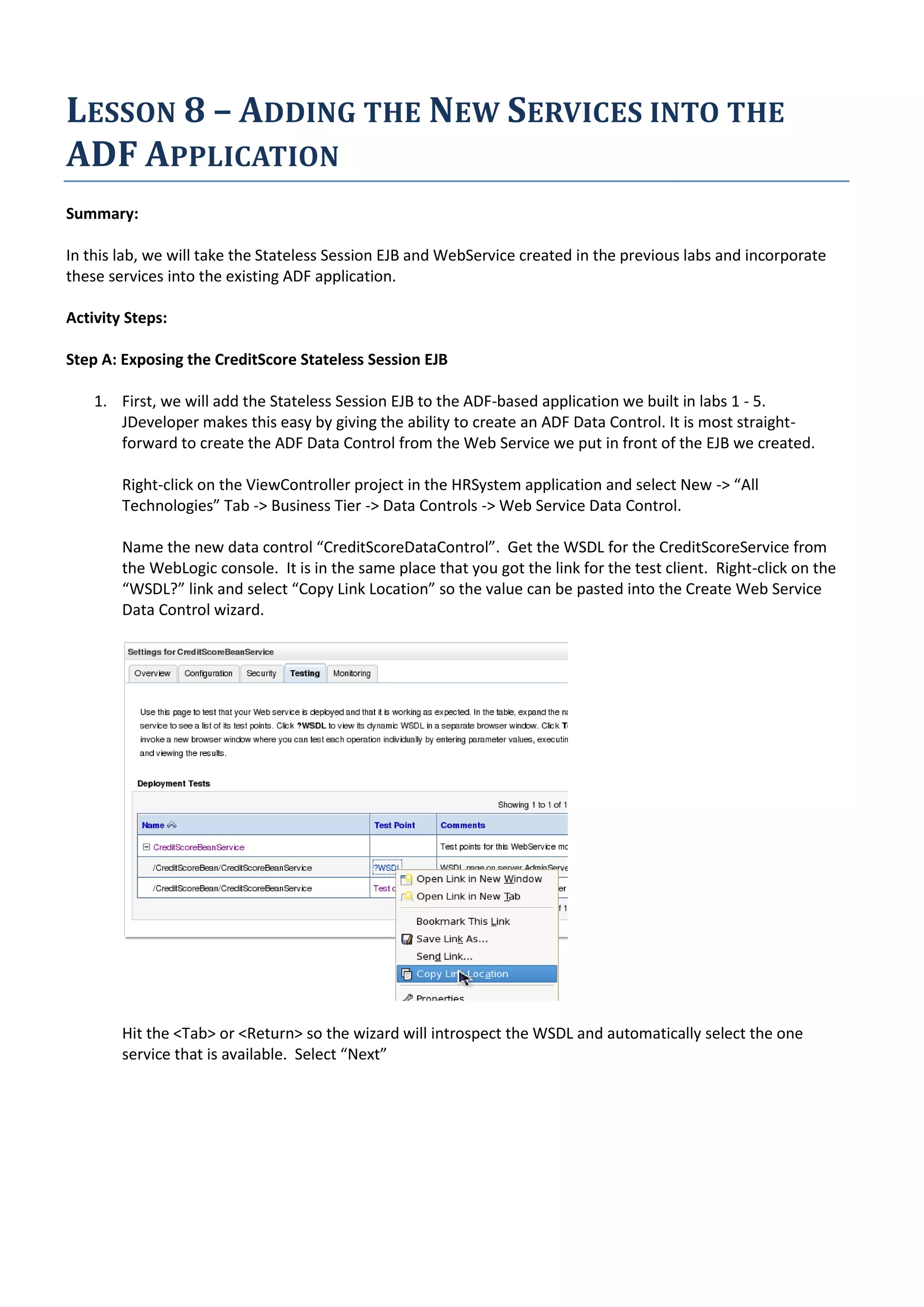 LESSON 8 – ADDING THE NEW SERVICES INTO THE ADF APPLICATION Summary: In this lab, we will take the Stateless Session EJB and WebService created in the previous labs and incorporate these services into the existing ADF application. Activity Steps: Step A: Exposing the CreditScore Stateless Session EJB 1. First, we will add the Stateless Session EJB to the ADF-based application we built in labs 1 - 5. JDeveloper makes this easy by giving the ability to create an ADF Data Control. It is most straight- forward to create the ADF Data Control from the Web Service we put in front of the EJB we created. Right-click on the ViewController project in the HRSystem application and select New -> “All Technologies” Tab -> Business Tier -> Data Controls -> Web Service Data Control. Name the new data control “CreditScoreDataControl”. Get the WSDL for the CreditScoreService from the WebLogic console. It is in the same place that you got the link for the test client. Right-click on the “WSDL?” link and select “Copy Link Location” so the value can be pasted into the Create Web Service Data Control wizard. Hit the <Tab> or <Return> so the wizard will introspect the WSDL and automatically select the one service that is available. Select “Next” 
